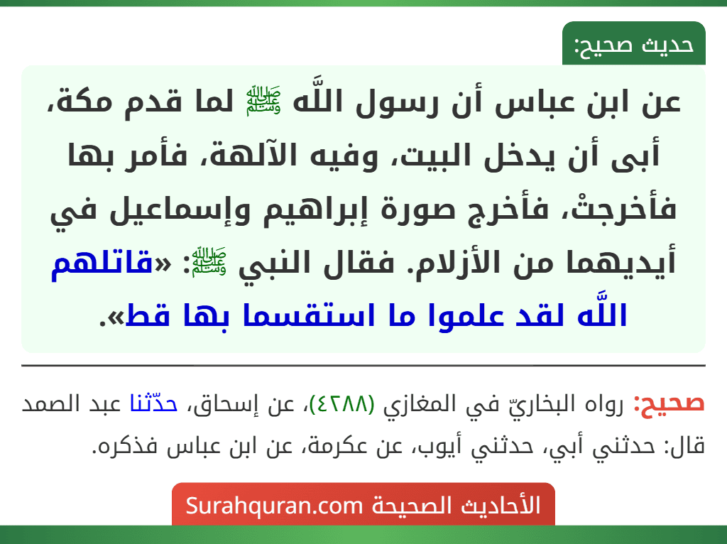 عن ابن عباس أن رسول اللَّه ﷺ لما قدم مكة، أبى أن يدخل البيت، وفيه الآلهة، فأمر بها فأخرجتْ، فأخرج صورة إبراهيم وإسماعيل في أيديهما من الأزلام. فقال النبي ﷺ: «قاتلهم اللَّه لقد علموا ما استقسما بها قط».