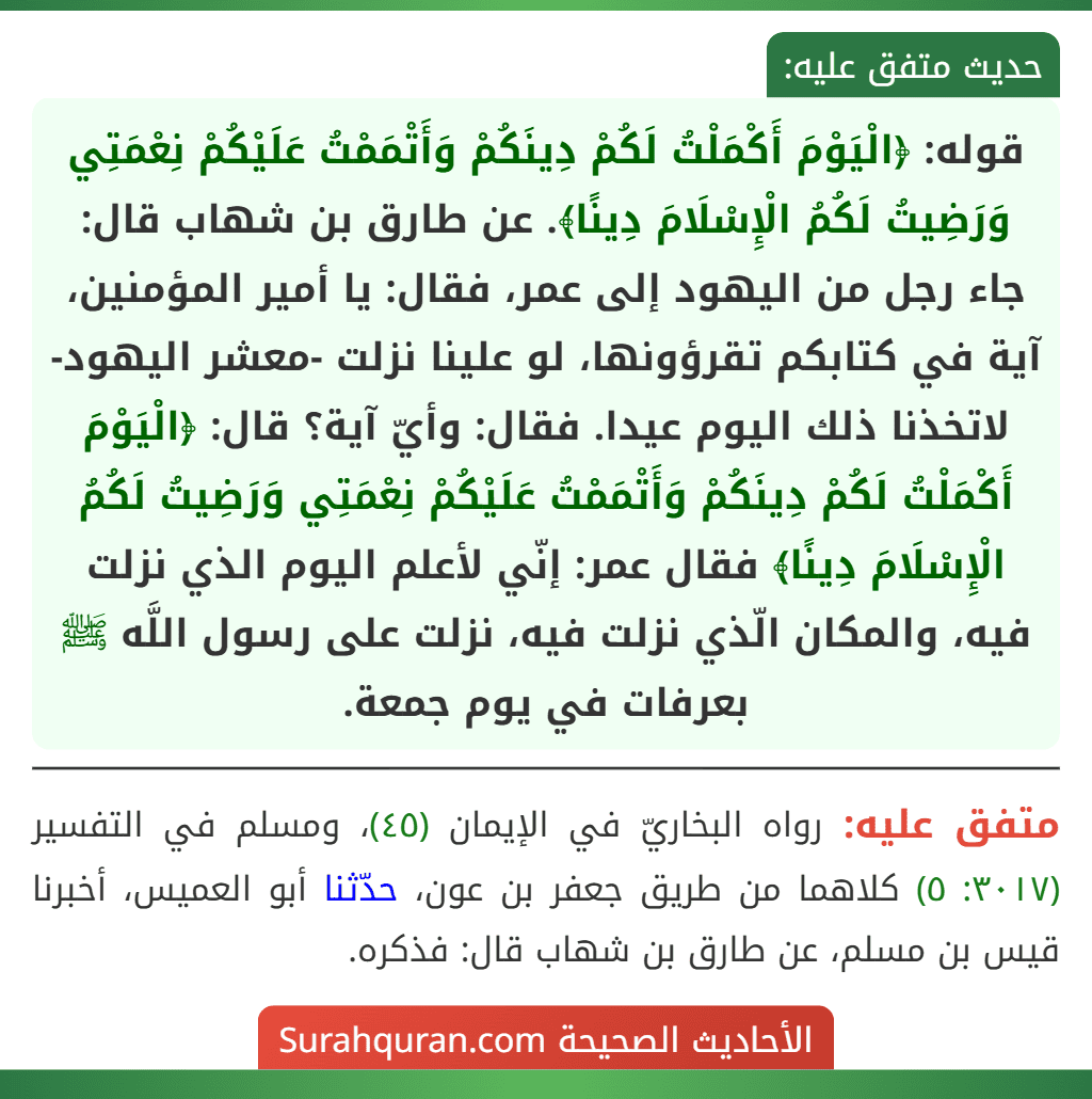 قوله: ﴿الْيَوْمَ أَكْمَلْتُ لَكُمْ دِينَكُمْ وَأَتْمَمْتُ عَلَيْكُمْ نِعْمَتِي وَرَضِيتُ لَكُمُ الْإِسْلَامَ دِينًا﴾. عن طارق بن شهاب قال: جاء رجل من اليهود إلى عمر، فقال: يا أمير المؤمنين، آية في كتابكم تقرؤونها، لو علينا نزلت -معشر اليهود- لاتخذنا ذلك اليوم عيدا. فقال: وأيّ آية؟ قال: ﴿الْيَوْمَ أَكْمَلْتُ لَكُمْ دِينَكُمْ وَأَتْمَمْتُ عَلَيْكُمْ نِعْمَتِي وَرَضِيتُ لَكُمُ الْإِسْلَامَ دِينًا﴾ فقال عمر: إنّي لأعلم اليوم الذي نزلت فيه، والمكان الّذي نزلت فيه، نزلت على رسول اللَّه ﷺ بعرفات في يوم جمعة.