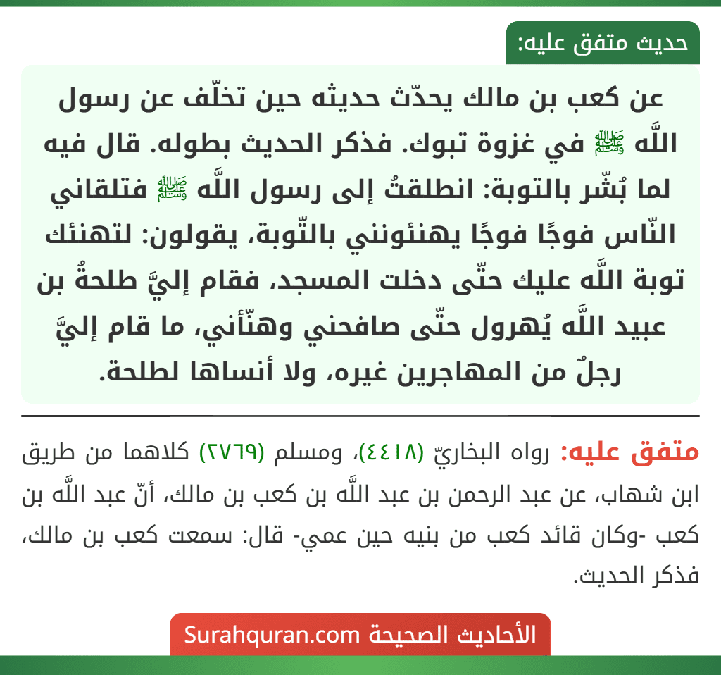 عن كعب بن مالك يحدّث حديثه حين تخلّف عن رسول اللَّه ﷺ في غزوة تبوك. فذكر الحديث بطوله. قال فيه لما بُشّر بالتوبة: انطلقتُ إلى رسول اللَّه ﷺ فتلقاني النّاس فوجًا فوجًا يهنئونني بالتّوبة، يقولون: لتهنئك توبة اللَّه عليك حتّى دخلت المسجد، فقام إليَّ طلحةُ بن عبيد اللَّه يُهرول حتّى صافحني وهنّأني، ما قام إليَّ رجلٌ من المهاجرين غيره، ولا أنساها لطلحة. عن كعب بن مالك يحدّث حديثه حين تخلّف عن رسول اللَّه ﷺ في غزوة تبوك. فذكر الحديث بطوله. قال فيه لما بُشّر بالتوبة: انطلقتُ إلى رسول اللَّه ﷺ فتلقاني النّاس فوجًا فوجًا يهنئونني بالتّوبة، يقولون: لتهنئك توبة اللَّه عليك حتّى دخلت المسجد، فقام إليَّ طلحةُ بن عبيد اللَّه يُهرول حتّى صافحني وهنّأني، ما قام إليَّ رجلٌ من المهاجرين غيره، ولا أنساها لطلحة.