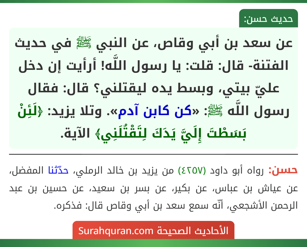 عن سعد بن أبي وقاص، عن النبي ﷺ في حديث الفتنة- قال: قلت: يا رسول اللَّه! أرأيت إن دخل عليّ بيتي، وبسط يده ليقتلني؟ قال: فقال رسول اللَّه ﷺ: «كن كابن آدم». وتلا يزيد: ﴿لَئِنْ بَسَطْتَ إِلَيَّ يَدَكَ لِتَقْتُلَنِي﴾ الآية. عن سعد بن أبي وقاص، عن النبي ﷺ في حديث الفتنة- قال: قلت: يا رسول اللَّه! أرأيت إن دخل عليّ بيتي، وبسط يده ليقتلني؟ قال: فقال رسول اللَّه ﷺ: «كن كابن آدم». وتلا يزيد: ﴿لَئِنْ بَسَطْتَ إِلَيَّ يَدَكَ لِتَقْتُلَنِي﴾ الآية.