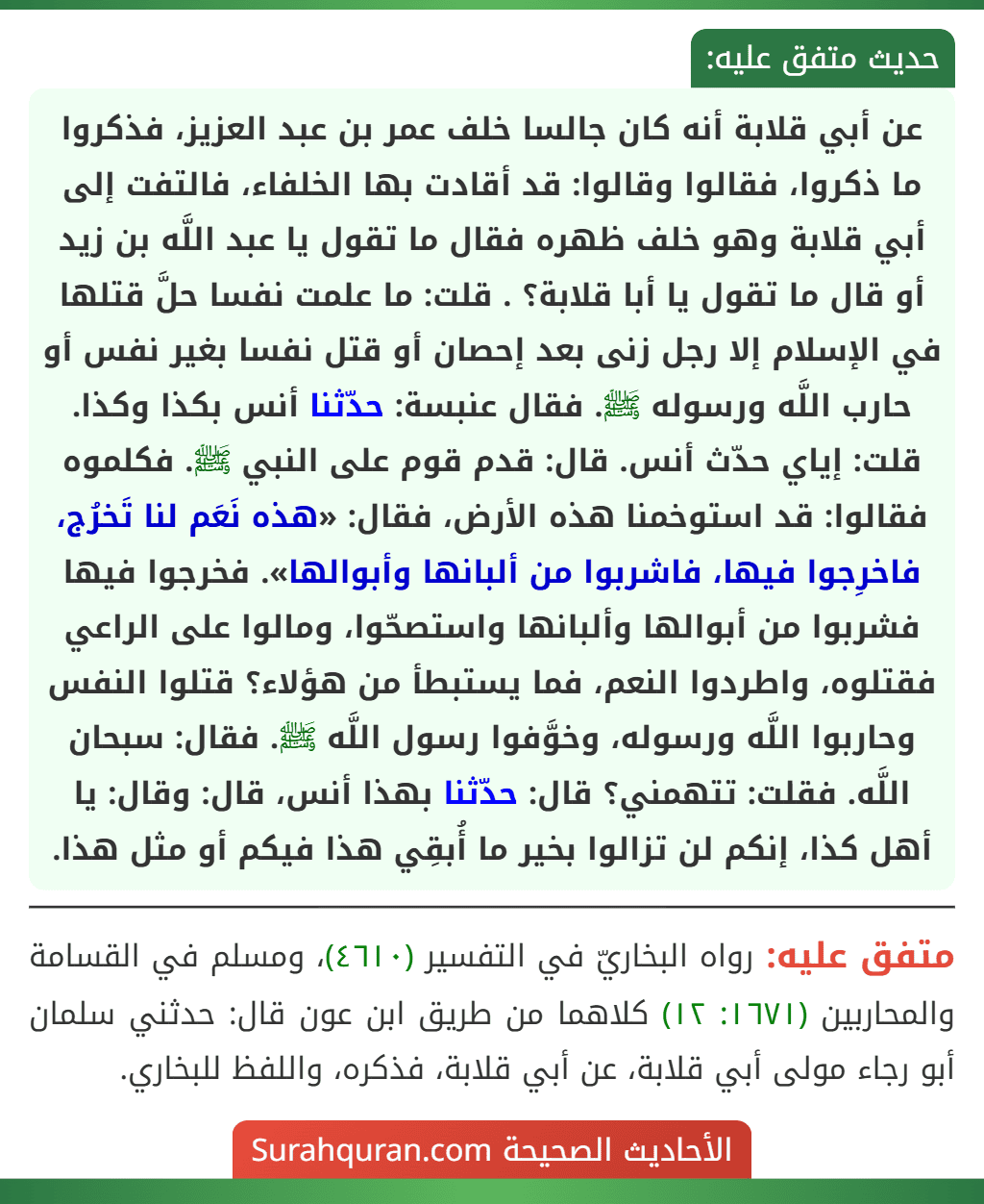 عن أبي قلابة أنه كان جالسا خلف عمر بن عبد العزيز، فذكروا ما ذكروا، فقالوا وقالوا: قد أقادت بها الخلفاء، فالتفت إلى أبي قلابة وهو خلف ظهره فقال ما تقول يا عبد اللَّه بن زيد أو قال ما تقول يا أبا قلابة؟ . قلت: ما علمت نفسا حلَّ قتلها في الإسلام إلا رجل زنى بعد إحصان أو قتل نفسا بغير نفس أو حارب اللَّه ورسوله ﷺ. فقال عنبسة: حدّثنا أنس بكذا وكذا. قلت: إياي حدّث أنس. قال: قدم قوم على النبي ﷺ. فكلموه فقالوا: قد استوخمنا هذه الأرض، فقال: «هذه نَعَم لنا تَخرُج، فاخرِجوا فيها، فاشربوا من ألبانها وأبوالها». فخرجوا فيها فشربوا من أبوالها وألبانها واستصحّوا، ومالوا على الراعي فقتلوه، واطردوا النعم، فما يستبطأ من هؤلاء؟ قتلوا النفس وحاربوا اللَّه ورسوله، وخوَّفوا رسول اللَّه ﷺ. فقال: سبحان اللَّه. فقلت: تتهمني؟ قال: حدّثنا بهذا أنس، قال: وقال: يا أهل كذا، إنكم لن تزالوا بخير ما أُبقِي هذا فيكم أو مثل هذا.