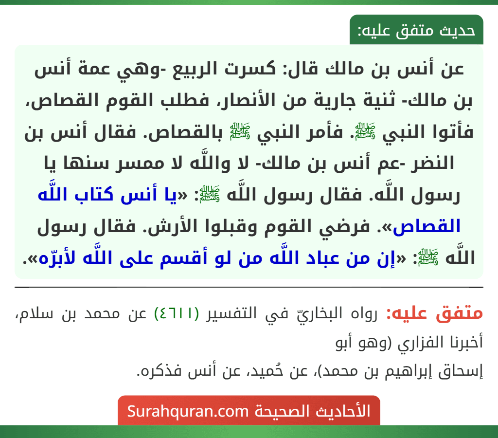عن أنس بن مالك قال: كسرت الربيع -وهي عمة أنس بن مالك- ثنية جارية من الأنصار، فطلب القوم القصاص، فأتوا النبي ﷺ. فأمر النبي ﷺ بالقصاص. فقال أنس بن النضر -عم أنس بن مالك- لا واللَّه لا ممسر سنها يا رسول اللَّه. فقال رسول اللَّه ﷺ: «يا أنس كتاب اللَّه القصاص». فرضي القوم وقبلوا الأرش. فقال رسول اللَّه ﷺ: «إن من عباد اللَّه من لو أقسم على اللَّه لأبرّه». عن أنس بن مالك قال: كسرت الربيع -وهي عمة أنس بن مالك- ثنية جارية من الأنصار، فطلب القوم القصاص، فأتوا النبي ﷺ. فأمر النبي ﷺ بالقصاص. فقال أنس بن النضر -عم أنس بن مالك- لا واللَّه لا ممسر سنها يا رسول اللَّه. فقال رسول اللَّه ﷺ: «يا أنس كتاب اللَّه القصاص». فرضي القوم وقبلوا الأرش. فقال رسول اللَّه ﷺ: «إن من عباد اللَّه من لو أقسم على اللَّه لأبرّه».