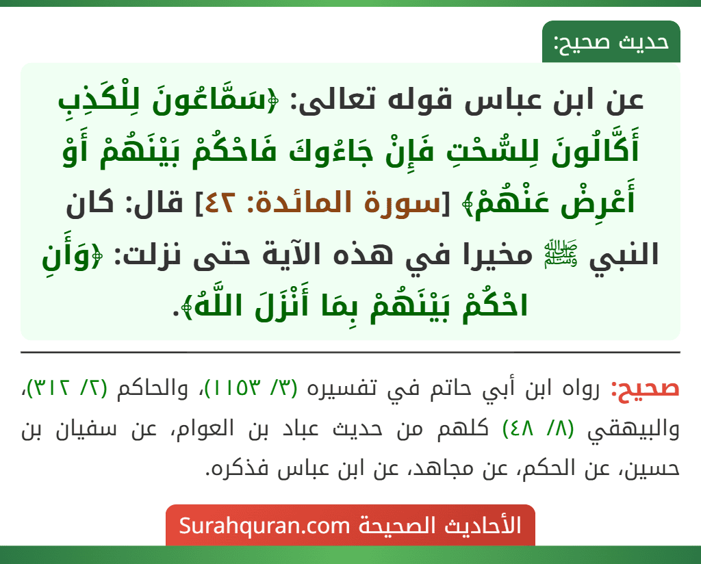 عن ابن عباس قوله تعالى: ﴿سَمَّاعُونَ لِلْكَذِبِ أَكَّالُونَ لِلسُّحْتِ فَإِنْ جَاءُوكَ فَاحْكُمْ بَيْنَهُمْ أَوْ أَعْرِضْ عَنْهُمْ﴾ [سورة المائدة: ٤٢] قال: كان النبي ﷺ مخيرا في هذه الآية حتى نزلت: ﴿وَأَنِ احْكُمْ بَيْنَهُمْ بِمَا أَنْزَلَ اللَّهُ﴾.