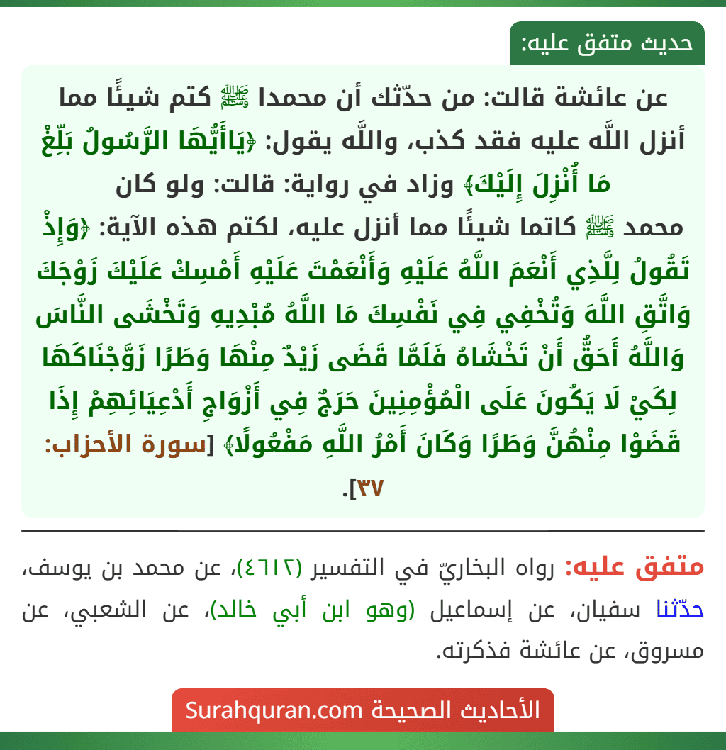 عن عائشة قالت: من حدّثك أن محمدا ﷺ كتم شيئًا مما أنزل اللَّه عليه فقد كذب، واللَّه يقول: ﴿يَاأَيُّهَا الرَّسُولُ بَلِّغْ مَا أُنْزِلَ إِلَيْكَ﴾ وزاد في رواية: قالت: ولو كان
محمد ﷺ كاتما شيئًا مما أنزل عليه، لكتم هذه الآية: ﴿وَإِذْ تَقُولُ لِلَّذِي أَنْعَمَ اللَّهُ عَلَيْهِ وَأَنْعَمْتَ عَلَيْهِ أَمْسِكْ عَلَيْكَ زَوْجَكَ وَاتَّقِ اللَّهَ وَتُخْفِي فِي نَفْسِكَ مَا اللَّهُ مُبْدِيهِ وَتَخْشَى النَّاسَ وَاللَّهُ أَحَقُّ أَنْ تَخْشَاهُ فَلَمَّا قَضَى زَيْدٌ مِنْهَا وَطَرًا زَوَّجْنَاكَهَا لِكَيْ لَا يَكُونَ عَلَى الْمُؤْمِنِينَ حَرَجٌ فِي أَزْوَاجِ أَدْعِيَائِهِمْ إِذَا قَضَوْا مِنْهُنَّ وَطَرًا وَكَانَ أَمْرُ اللَّهِ مَفْعُولًا﴾ [سورة الأحزاب: ٣٧].