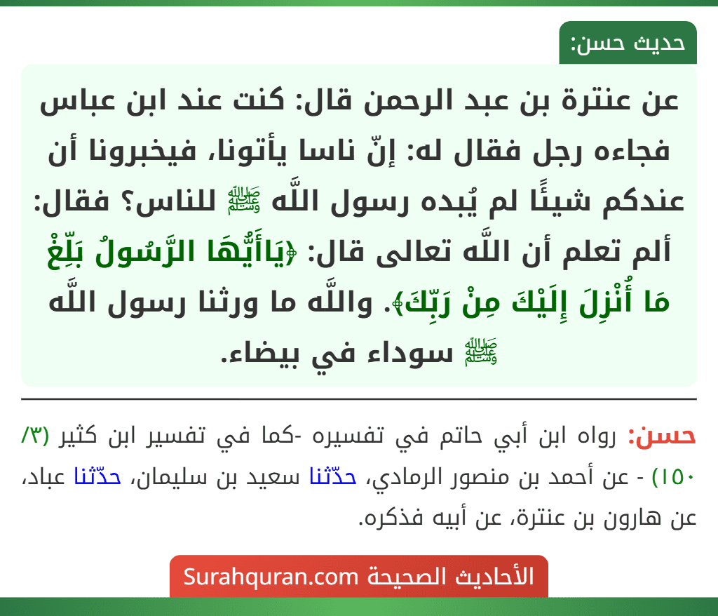 عن عنترة بن عبد الرحمن قال: كنت عند ابن عباس فجاءه رجل فقال له: إنّ ناسا يأتونا، فيخبرونا أن عندكم شيئًا لم يُبده رسول اللَّه ﷺ للناس؟ فقال: ألم تعلم أن اللَّه تعالى قال: ﴿يَاأَيُّهَا الرَّسُولُ بَلِّغْ مَا أُنْزِلَ إِلَيْكَ مِنْ رَبِّكَ﴾. واللَّه ما ورثنا رسول اللَّه ﷺ سوداء في بيضاء.