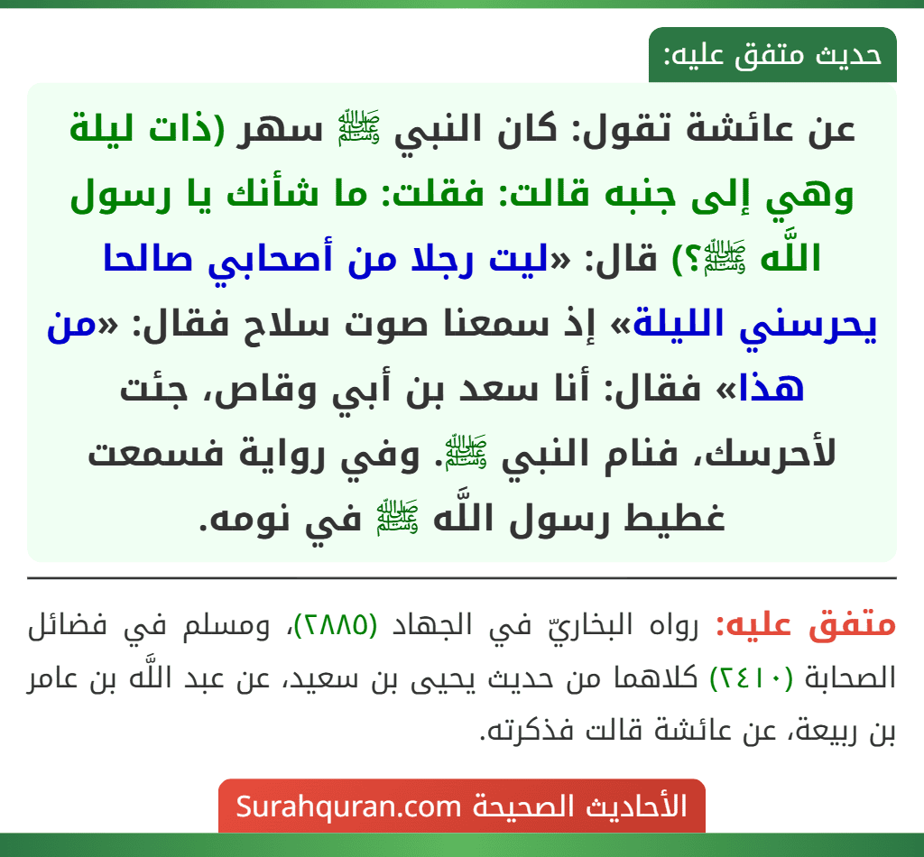 عن عائشة تقول: كان النبي ﷺ سهر (ذات ليلة وهي إلى جنبه قالت: فقلت: ما شأنك يا رسول اللَّه ﷺ؟) قال: «ليت رجلا من أصحابي صالحا يحرسني الليلة» إذ سمعنا صوت سلاح فقال: «من هذا» فقال: أنا سعد بن أبي وقاص، جئت لأحرسك، فنام النبي ﷺ. وفي رواية فسمعت غطيط رسول اللَّه ﷺ في نومه. عن عائشة تقول: كان النبي ﷺ سهر (ذات ليلة وهي إلى جنبه قالت: فقلت: ما شأنك يا رسول اللَّه ﷺ؟) قال: «ليت رجلا من أصحابي صالحا يحرسني الليلة» إذ سمعنا صوت سلاح فقال: «من هذا» فقال: أنا سعد بن أبي وقاص، جئت لأحرسك، فنام النبي ﷺ. وفي رواية فسمعت غطيط رسول اللَّه ﷺ في نومه.