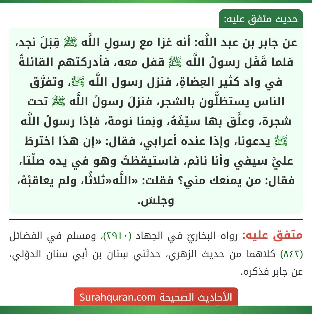 عن جابر بن عبد اللَّه: أنه غزا مع رسولِ اللَّه ﷺ قِبَلَ نجد، فلما قَفَل رسولُ اللَّه ﷺ قفل معه، فأدركتهم القائلةُ في واد كثير العِضاةِ، فنزل رسول اللَّه ﷺ، وتفرَّق الناس يستظلُّون بالشجر، فنزلَ رسولُ اللَّه ﷺ تحت شجرة، وعلَّق بها سيْفَهُ، ونِمنا نومة، فإذا رسولُ اللَّه ﷺ يدعونا، وإذا عنده أعرابي، فقال: «إن هذا اخترطَ عليَّ سيفي وأنا نائم، فاستيقظتُ وهو في يده صلْتا، فقال: من يمنعك مني؟ فقلت: «اللَّه«ثلاثًا، ولم يعاقبْهُ، وجلسَ. عن جابر بن عبد اللَّه: أنه غزا مع رسولِ اللَّه ﷺ قِبَلَ نجد، فلما قَفَل رسولُ اللَّه ﷺ قفل معه، فأدركتهم القائلةُ في واد كثير العِضاةِ، فنزل رسول اللَّه ﷺ، وتفرَّق الناس يستظلُّون بالشجر، فنزلَ رسولُ اللَّه ﷺ تحت شجرة، وعلَّق بها سيْفَهُ، ونِمنا نومة، فإذا رسولُ اللَّه ﷺ يدعونا، وإذا عنده أعرابي، فقال: «إن هذا اخترطَ عليَّ سيفي وأنا نائم، فاستيقظتُ وهو في يده صلْتا، فقال: من يمنعك مني؟ فقلت: «اللَّه«ثلاثًا، ولم يعاقبْهُ، وجلسَ.