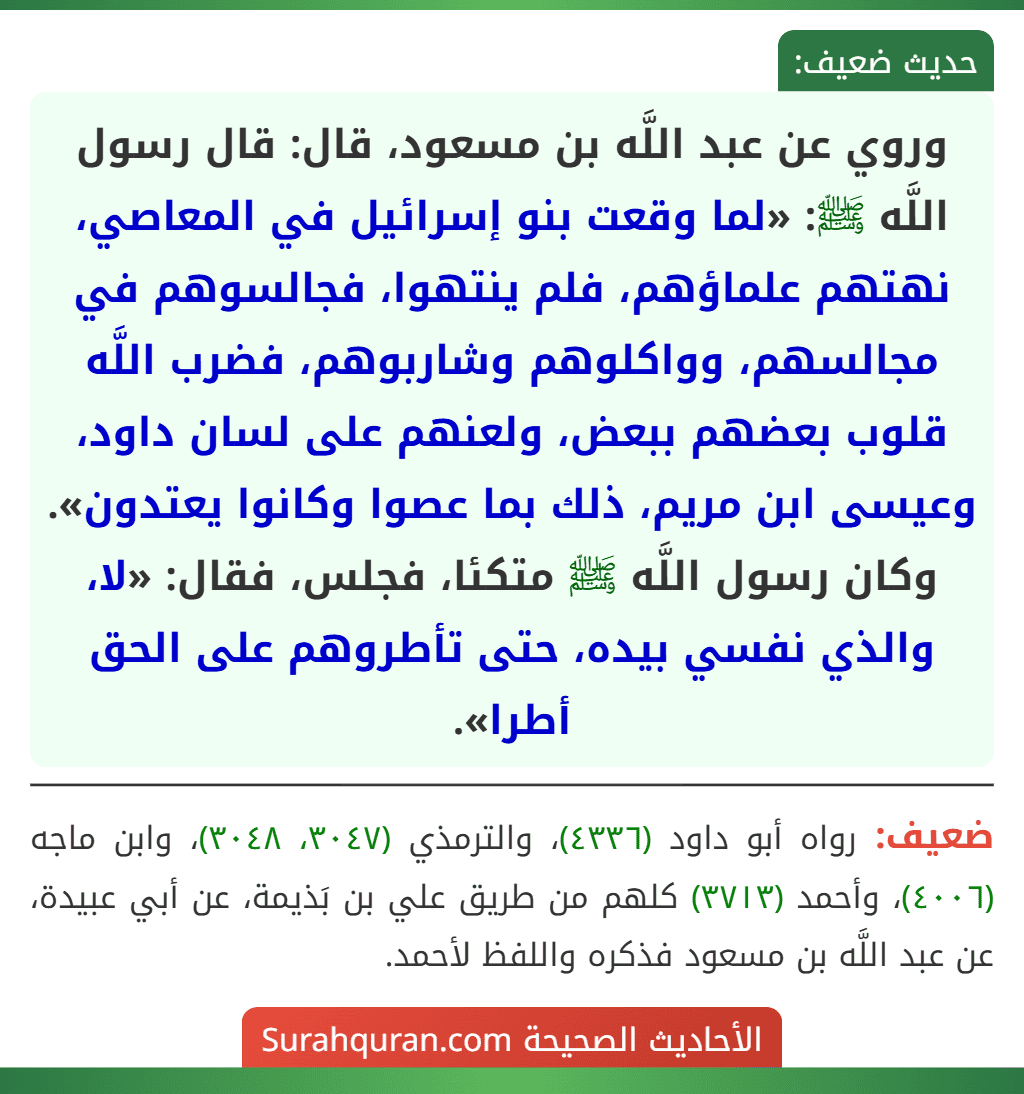 وروي عن عبد اللَّه بن مسعود، قال: قال رسول اللَّه ﷺ: «لما وقعت بنو إسرائيل في المعاصي، نهتهم علماؤهم، فلم ينتهوا، فجالسوهم في مجالسهم، وواكلوهم وشاربوهم، فضرب اللَّه قلوب بعضهم ببعض، ولعنهم على لسان داود، وعيسى ابن مريم، ذلك بما عصوا وكانوا يعتدون». وكان رسول اللَّه ﷺ متكئا، فجلس، فقال: «لا، والذي نفسي بيده، حتى تأطروهم على الحق أطرا». وروي عن عبد اللَّه بن مسعود، قال: قال رسول اللَّه ﷺ: «لما وقعت بنو إسرائيل في المعاصي، نهتهم علماؤهم، فلم ينتهوا، فجالسوهم في مجالسهم، وواكلوهم وشاربوهم، فضرب اللَّه قلوب بعضهم ببعض، ولعنهم على لسان داود، وعيسى ابن مريم، ذلك بما عصوا وكانوا يعتدون». وكان رسول اللَّه ﷺ متكئا، فجلس، فقال: «لا، والذي نفسي بيده، حتى تأطروهم على الحق أطرا».