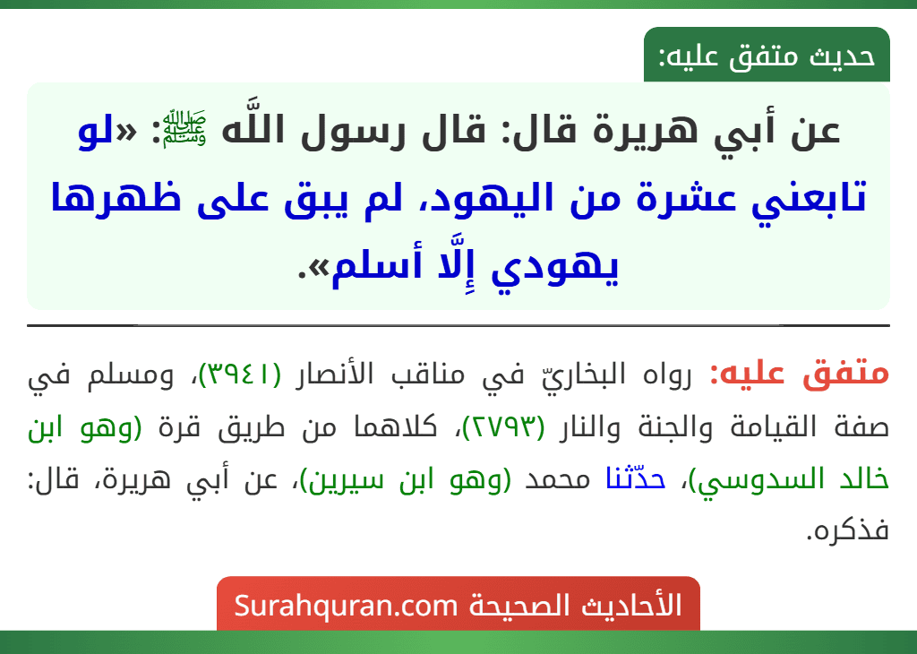 عن أبي هريرة قال: قال رسول اللَّه ﷺ: «لو تابعني عشرة من اليهود، لم يبق على ظهرها يهودي إِلَّا أسلم». عن أبي هريرة قال: قال رسول اللَّه ﷺ: «لو تابعني عشرة من اليهود، لم يبق على ظهرها يهودي إِلَّا أسلم».