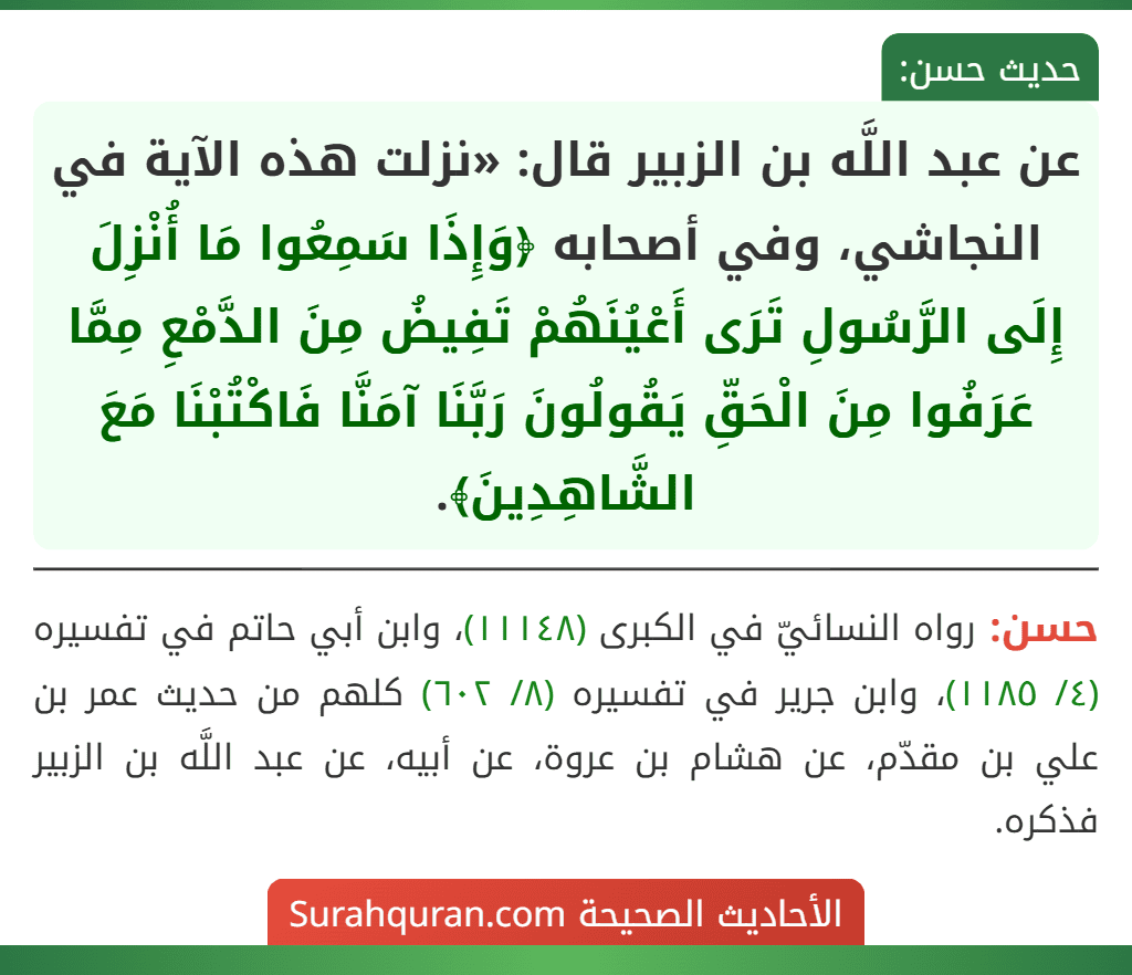 عن عبد اللَّه بن الزبير قال: «نزلت هذه الآية في النجاشي، وفي أصحابه ﴿وَإِذَا سَمِعُوا مَا أُنْزِلَ إِلَى الرَّسُولِ تَرَى أَعْيُنَهُمْ تَفِيضُ مِنَ الدَّمْعِ مِمَّا عَرَفُوا مِنَ الْحَقِّ يَقُولُونَ رَبَّنَا آمَنَّا فَاكْتُبْنَا مَعَ الشَّاهِدِينَ﴾.