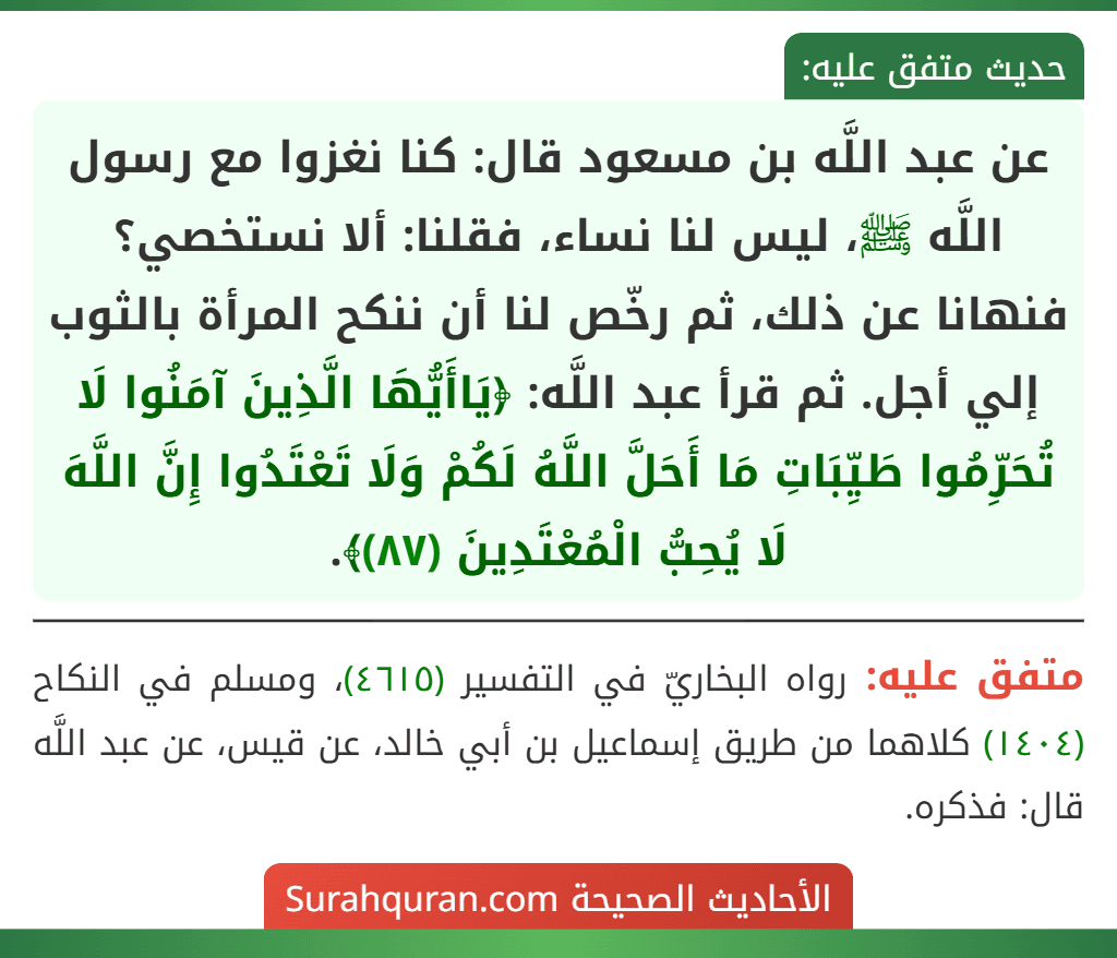 عن عبد اللَّه بن مسعود قال: كنا نغزوا مع رسول اللَّه ﷺ، ليس لنا نساء، فقلنا: ألا نستخصي؟ فنهانا عن ذلك، ثم رخّص لنا أن ننكح المرأة بالثوب إلي أجل. ثم قرأ عبد اللَّه: ﴿يَاأَيُّهَا الَّذِينَ آمَنُوا لَا تُحَرِّمُوا طَيِّبَاتِ مَا أَحَلَّ اللَّهُ لَكُمْ وَلَا تَعْتَدُوا إِنَّ اللَّهَ لَا يُحِبُّ الْمُعْتَدِينَ (٨٧)﴾.