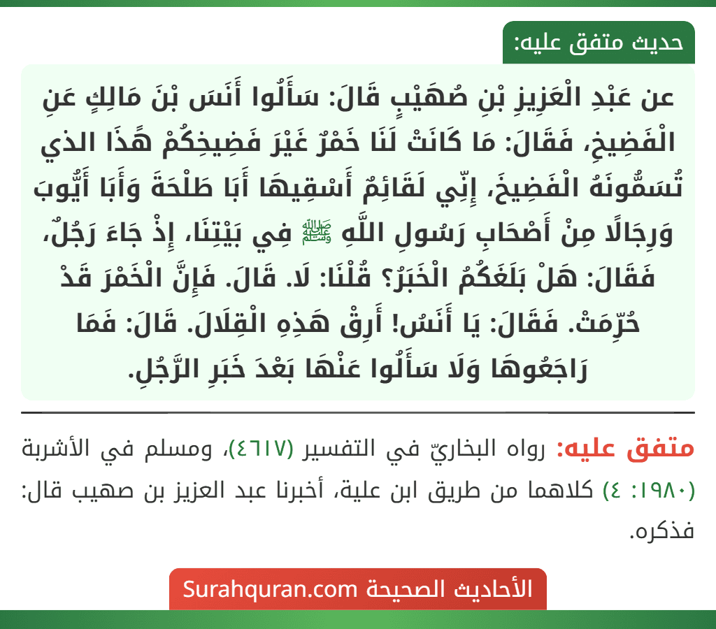 عن عَبْدِ الْعَزِيزِ بْنِ صُهَيْبٍ قَالَ: سَأَلُوا أَنَسَ بْنَ مَالِكٍ عَنِ الْفَضِيخِ، فَقَالَ: مَا كَانَتْ لَنَا خَمْرٌ غَيْرَ فَضِيخِكُمْ هًذَا الذي تُسَمُّونَهُ الْفَضِيخَ، إِنِّي لَقَائِمٌ أَسْقِيهَا أَبَا طَلْحَةَ وَأَبَا أَيُّوبَ وَرِجَالًا مِنْ أَصْحَابِ رَسُولِ اللَّهِ ﷺ فِي بَيْتِنَا، إِذْ جَاءَ رَجُلٌ، فَقَالَ: هَلْ بَلَغَكُمُ الْخَبَرُ؟ قُلْنَا: لَا. قَالَ. فَإِنَّ الْخَمْرَ قَدْ حُرِّمَتْ. فَقَالَ: يَا أَنَسُ! أَرِقْ هَذِهِ الْقِلَالَ. قَالَ: فَمَا رَاجَعُوهَا وَلَا سَأَلُوا عَنْهَا بَعْدَ خَبَرِ الرَّجُلِ.