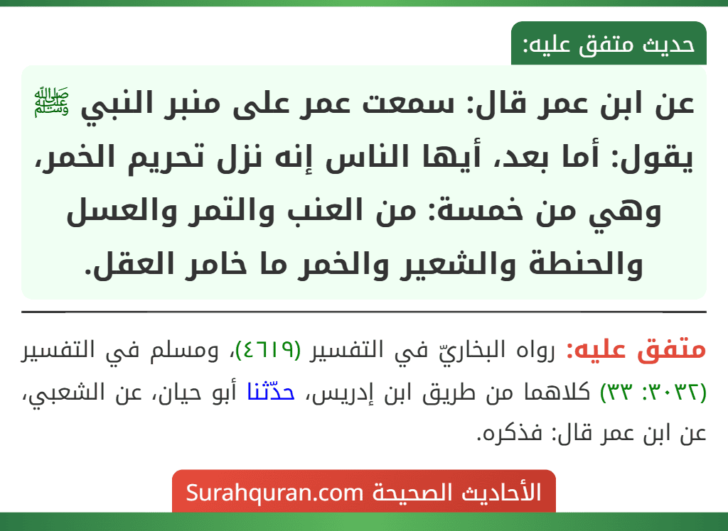 عن ابن عمر قال: سمعت عمر على منبر النبي ﷺ يقول: أما بعد، أيها الناس إنه نزل تحريم الخمر، وهي من خمسة: من العنب والتمر والعسل والحنطة والشعير والخمر ما خامر العقل. عن ابن عمر قال: سمعت عمر على منبر النبي ﷺ يقول: أما بعد، أيها الناس إنه نزل تحريم الخمر، وهي من خمسة: من العنب والتمر والعسل والحنطة والشعير والخمر ما خامر العقل.