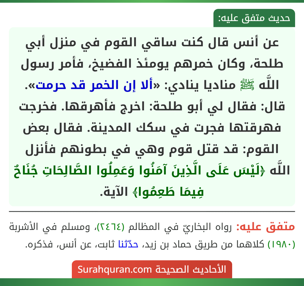 عن أنس قال كنت ساقي القوم في منزل أبي طلحة، وكان خمرهم يومئذ الفضيخ، فأمر رسول اللَّه ﷺ مناديا ينادي: «ألا إن الخمر قد حرمت». قال: فقال لي أبو طلحة: اخرج فأهرقها. فخرجت فهرقتها فجرت في سكك المدينة. فقال بعض القوم: قد قتل قوم وهي في بطونهم فأنزل اللَّه ﴿لَيْسَ عَلَى الَّذِينَ آمَنُوا وَعَمِلُوا الصَّالِحَاتِ جُنَاحٌ فِيمَا طَعِمُوا﴾ الآية.