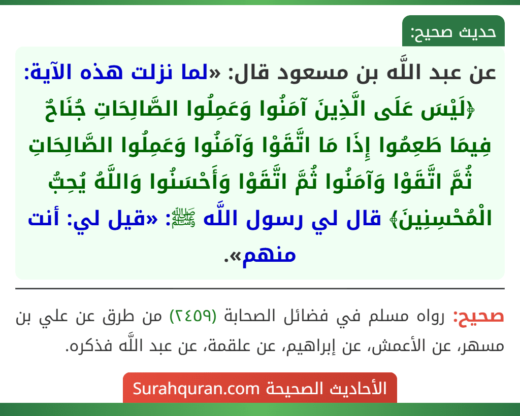 عن عبد اللَّه بن مسعود قال: «لما نزلت هذه الآية: ﴿لَيْسَ عَلَى الَّذِينَ آمَنُوا وَعَمِلُوا الصَّالِحَاتِ جُنَاحٌ فِيمَا طَعِمُوا إِذَا مَا اتَّقَوْا وَآمَنُوا وَعَمِلُوا الصَّالِحَاتِ ثُمَّ اتَّقَوْا وَآمَنُوا ثُمَّ اتَّقَوْا وَأَحْسَنُوا وَاللَّهُ يُحِبُّ الْمُحْسِنِينَ﴾ قال لي رسول اللَّه ﷺ: «قيل لي: أنت منهم».