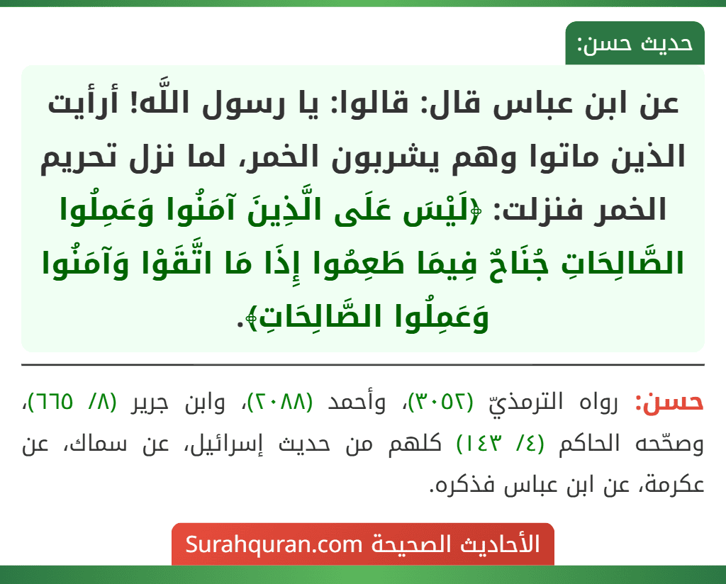 عن ابن عباس قال: قالوا: يا رسول اللَّه! أرأيت الذين ماتوا وهم يشربون الخمر، لما نزل تحريم الخمر فنزلت: ﴿لَيْسَ عَلَى الَّذِينَ آمَنُوا وَعَمِلُوا الصَّالِحَاتِ جُنَاحٌ فِيمَا طَعِمُوا إِذَا مَا اتَّقَوْا وَآمَنُوا وَعَمِلُوا الصَّالِحَاتِ﴾.
