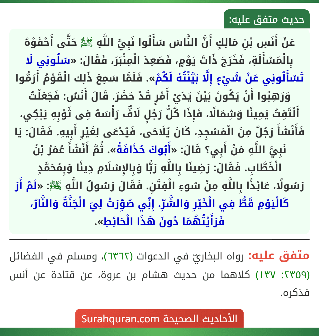 عَنْ أَنَسِ بْنِ مَالِكٍ أَنَّ النَّاسَ سَأَلُوا نَبِيَّ اللَّهِ ﷺ حَتَّى أَحْفَوْهُ بِالْمَسْأَلَةِ، فَخَرَجَ ذَاتَ يَوْمٍ، فَصَعِدَ الْمِنْبَرَ، فَقَالَ: «سَلُونِي لَا تَسْأَلُونِي عَنْ شَيْءٍ إِلَّا بَيَّنْتُهُ لَكُمْ». فَلَمَّا سَمِعَ ذَلِك الْقَوْمُ أَرَمُّوا وَرَهِبُوا أَنْ يَكُونَ بَيْنَ يَدَيْ أَمْرٍ قَدْ حَضَرَ. قَالَ أَنَسٌ: فَجَعَلْتُ أَلْتَفِتُ يَمِينًا وَشِمَالًا، فَإِذَا كُلُّ رَجُلٍ لَافٌّ رَأْسَهُ فِى ثَوْبِهِ يَبْكِي، فَأَنْشَأَ رَجُلٌ مِنَ الْمَسْجِدِ، كَانَ يُلَاحَى، فَيُدْعَى لِغَيْرِ أَبِيهِ. فَقَالَ: يَا نَبِيَّ اللَّهِ مَنْ أَبِي؟ قَالَ: «أَبُوكَ حُذَافَةُ». ثُمَّ أَنْشَأَ عُمَرُ بْنُ الْخَطَّابِ. فَقَالَ: رَضِينَا بِاللَّهِ رَبًّا وَبِالإِسْلَامِ دِينًا وَبِمُحَمَّدٍ
رَسُولًا، عَائِذًا بِاللَّهِ مِنْ سُوءِ الْفِتَنِ. فَقَالَ رَسُولُ اللَّهِ ﷺ: «لَمْ أَرَ كَالْيَوْمِ قَطُّ فِي الْخَيْرِ وَالشَّرِّ. إِنِّي صُوِّرَتْ لِيَ الْجَنَّةُ وَالنَّارُ، فَرَأَيْتُهُمَا دُونَ هَذَا الْحَائِطِ». عَنْ أَنَسِ بْنِ مَالِكٍ أَنَّ النَّاسَ سَأَلُوا نَبِيَّ اللَّهِ ﷺ حَتَّى أَحْفَوْهُ بِالْمَسْأَلَةِ، فَخَرَجَ ذَاتَ يَوْمٍ، فَصَعِدَ الْمِنْبَرَ، فَقَالَ: «سَلُونِي لَا تَسْأَلُونِي عَنْ شَيْءٍ إِلَّا بَيَّنْتُهُ لَكُمْ». فَلَمَّا سَمِعَ ذَلِك الْقَوْمُ أَرَمُّوا وَرَهِبُوا أَنْ يَكُونَ بَيْنَ يَدَيْ أَمْرٍ قَدْ حَضَرَ. قَالَ أَنَسٌ: فَجَعَلْتُ أَلْتَفِتُ يَمِينًا وَشِمَالًا، فَإِذَا كُلُّ رَجُلٍ لَافٌّ رَأْسَهُ فِى ثَوْبِهِ يَبْكِي، فَأَنْشَأَ رَجُلٌ مِنَ الْمَسْجِدِ، كَانَ يُلَاحَى، فَيُدْعَى لِغَيْرِ أَبِيهِ. فَقَالَ: يَا نَبِيَّ اللَّهِ مَنْ أَبِي؟ قَالَ: «أَبُوكَ حُذَافَةُ». ثُمَّ أَنْشَأَ عُمَرُ بْنُ الْخَطَّابِ. فَقَالَ: رَضِينَا بِاللَّهِ رَبًّا وَبِالإِسْلَامِ دِينًا وَبِمُحَمَّدٍ
رَسُولًا، عَائِذًا بِاللَّهِ مِنْ سُوءِ الْفِتَنِ. فَقَالَ رَسُولُ اللَّهِ ﷺ: «لَمْ أَرَ كَالْيَوْمِ قَطُّ فِي الْخَيْرِ وَالشَّرِّ. إِنِّي صُوِّرَتْ لِيَ الْجَنَّةُ وَالنَّارُ، فَرَأَيْتُهُمَا دُونَ هَذَا الْحَائِطِ».