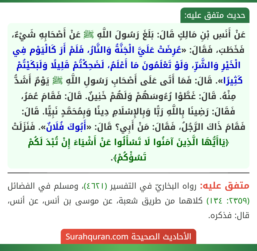 عَنْ أَنَسِ بْنِ مَالِكٍ قَالَ: بَلَغَ رَسُولَ اللَّهِ ﷺ عَنْ أَصْحَابِهِ شَيْءٌ، فَخَطَبَ، فَقَالَ: «عُرِضَتْ عَلَيَّ الْجَنَّةُ وَالنَّارُ، فَلَمْ أَرَ كَالْيَوْم فِي الْخَيْرِ وَالشَّرِّ، وَلَوْ تَعْلَمُونَ مَا أَعْلَمُ، لَضَحِكْتُمْ قَلِيلًا وَلَبَكَيْتُمْ كَثِيرًا». قَالَ: فَمَا أَتَى عَلَى أَصْحَابِ رَسُولِ اللَّهِ ﷺ يَوْمٌ أَشَدُّ مِنْهُ. قَالَ: غَطَّوْا رُءُوسَهُمْ وَلَهُمْ خَنِينٌ. قَالَ: فَقَامَ عُمَرُ، فَقَالَ: رَضِينَا بِاللَّهِ رَبًّا وَبِالإِسْلَامِ دِينًا وَبِمُحَمَّدٍ نَبِيًّا. قَالَ: فَقَامَ ذَاكَ الرَّجُلُ، فَقَالَ: مَنْ أَبِي؟ قَالَ: «أَبُوكَ فُلَانٌ». فَنَزَلَتْ ﴿يَاأَيُّهَا الَّذِينَ آمَنُوا لَا تَسْأَلُوا عَنْ أَشْيَاءَ إِنْ تُبْدَ لَكُمْ تَسُؤْكُمْ﴾. عَنْ أَنَسِ بْنِ مَالِكٍ قَالَ: بَلَغَ رَسُولَ اللَّهِ ﷺ عَنْ أَصْحَابِهِ شَيْءٌ، فَخَطَبَ، فَقَالَ: «عُرِضَتْ عَلَيَّ الْجَنَّةُ وَالنَّارُ، فَلَمْ أَرَ كَالْيَوْم فِي الْخَيْرِ وَالشَّرِّ، وَلَوْ تَعْلَمُونَ مَا أَعْلَمُ، لَضَحِكْتُمْ قَلِيلًا وَلَبَكَيْتُمْ كَثِيرًا». قَالَ: فَمَا أَتَى عَلَى أَصْحَابِ رَسُولِ اللَّهِ ﷺ يَوْمٌ أَشَدُّ مِنْهُ. قَالَ: غَطَّوْا رُءُوسَهُمْ وَلَهُمْ خَنِينٌ. قَالَ: فَقَامَ عُمَرُ، فَقَالَ: رَضِينَا بِاللَّهِ رَبًّا وَبِالإِسْلَامِ دِينًا وَبِمُحَمَّدٍ نَبِيًّا. قَالَ: فَقَامَ ذَاكَ الرَّجُلُ، فَقَالَ: مَنْ أَبِي؟ قَالَ: «أَبُوكَ فُلَانٌ». فَنَزَلَتْ ﴿يَاأَيُّهَا الَّذِينَ آمَنُوا لَا تَسْأَلُوا عَنْ أَشْيَاءَ إِنْ تُبْدَ لَكُمْ تَسُؤْكُمْ﴾.