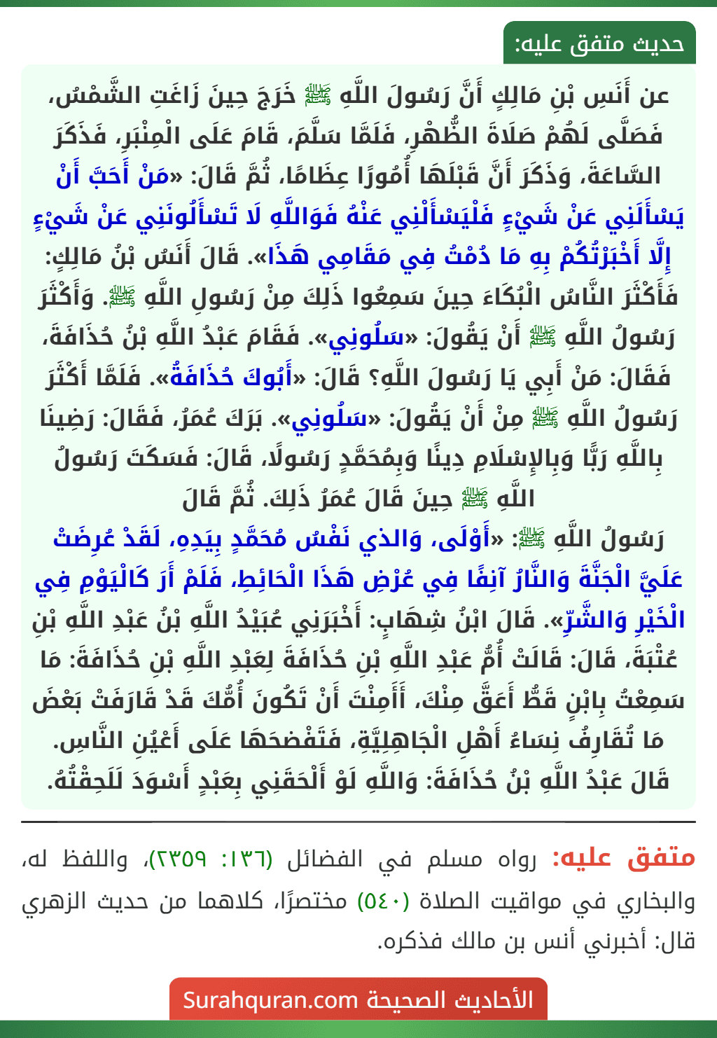 عن أَنَسِ بْنِ مَالِكٍ أَنَّ رَسُولَ اللَّهِ ﷺ خَرَجَ حِينَ زَاغَتِ الشَّمْسُ، فَصَلَّى لَهُمْ صَلَاةَ الظُّهْرِ، فَلَمَّا سَلَّمَ، قَامَ عَلَى الْمِنْبَرِ، فَذَكَرَ السَّاعَةَ، وَذَكَرَ أَنَّ قَبْلَهَا أُمُورًا عِظَامًا، ثُمَّ قَالَ: «مَنْ أَحَبَّ أَنْ يَسْأَلَنِي عَنْ شَيْءٍ فَلْيَسْأَلْنِي عَنْهُ فَوَاللَّهِ لَا تَسْأَلُونَنِي عَنْ شَيْءٍ إِلَّا أَخْبَرْتُكُمْ بِهِ مَا دُمْتُ فِي مَقَامِي هَذَا». قَالَ أَنَسُ بْنُ مَالِكٍ: فَأَكْثَرَ النَّاسُ الْبُكَاءَ حِينَ سَمِعُوا ذَلِكَ مِنْ رَسُولِ اللَّهِ ﷺ. وَأَكْثَرَ رَسُولُ اللَّهِ ﷺ أَنْ يَقُولَ: «سَلُونِي». فَقَامَ عَبْدُ اللَّهِ بْنُ حُذَافَةَ، فَقَالَ: مَنْ أَبِي يَا رَسُولَ اللَّهِ؟ قَالَ: «أَبُوكَ حُذَافَةُ». فَلَمَّا أَكْثَرَ رَسُولُ اللَّهِ ﷺ مِنْ أَنْ يَقُولَ: «سَلُونِي». بَرَكَ عُمَرُ، فَقَالَ: رَضِينَا بِاللَّهِ رَبًّا وَبِالإِسْلَامِ دِينًا وَبِمُحَمَّدٍ رَسُولًا، قَالَ: فَسَكَتَ رَسُولُ اللَّهِ ﷺ حِينَ قَالَ عُمَرُ ذَلِكَ. ثُمَّ قَالَ
رَسُولُ اللَّهِ ﷺ: «أَوْلَى، وَالذي نَفْسُ مُحَمَّدٍ بِيَدِهِ، لَقَدْ عُرِضَتْ عَلَيَّ الْجَنَّةَ وَالنَّارُ آنِفًا فِي عُرْضِ هَذَا الْحَائِطِ، فَلَمْ أَرَ كَالْيَوْمِ فِي الْخَيْرِ وَالشَّرِّ». قَالَ ابْنُ شِهَابٍ: أَخْبَرَنِي عُبَيْدُ اللَّهِ بْنُ عَبْدِ اللَّهِ بْنِ عُتْبَةَ، قَالَ: قَالَتْ أُمُّ عَبْدِ اللَّهِ بْنِ حُذَافَةَ لِعَبْدِ اللَّهِ بْنِ حُذَافَةَ: مَا سَمِعْتُ بِابْنٍ قَطُّ أَعَقَّ مِنْكَ، أَأَمِنْتَ أَنْ تَكُونَ أُمُّكَ قَدْ قَارَفَتْ بَعْضَ مَا تُقَارِفُ نِسَاءُ أَهْلِ الْجَاهِلِيَّةِ، فَتَفْضحَهَا عَلَى أَعْيُنِ النَّاسِ. قَالَ عَبْدُ اللَّهِ بْنُ حُذَافَةَ: وَاللَّهِ لَوْ أَلْحَقَنِي بِعَبْدٍ أَسْوَدَ لَلَحِقْتُهُ.