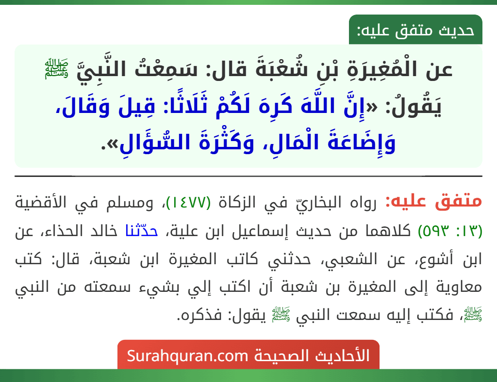 عن الْمُغِيرَةِ بْنِ شُعْبَةَ قال: سَمِعْتُ النَّبِيَّ ﷺ يَقُولُ: «إِنَّ اللَّهَ كَرِهَ لَكُمْ ثَلَاثًا: قِيلَ وَقَالَ، وَإِضَاعَةَ الْمَالِ، وَكَثْرَةَ السُّؤَالِ».