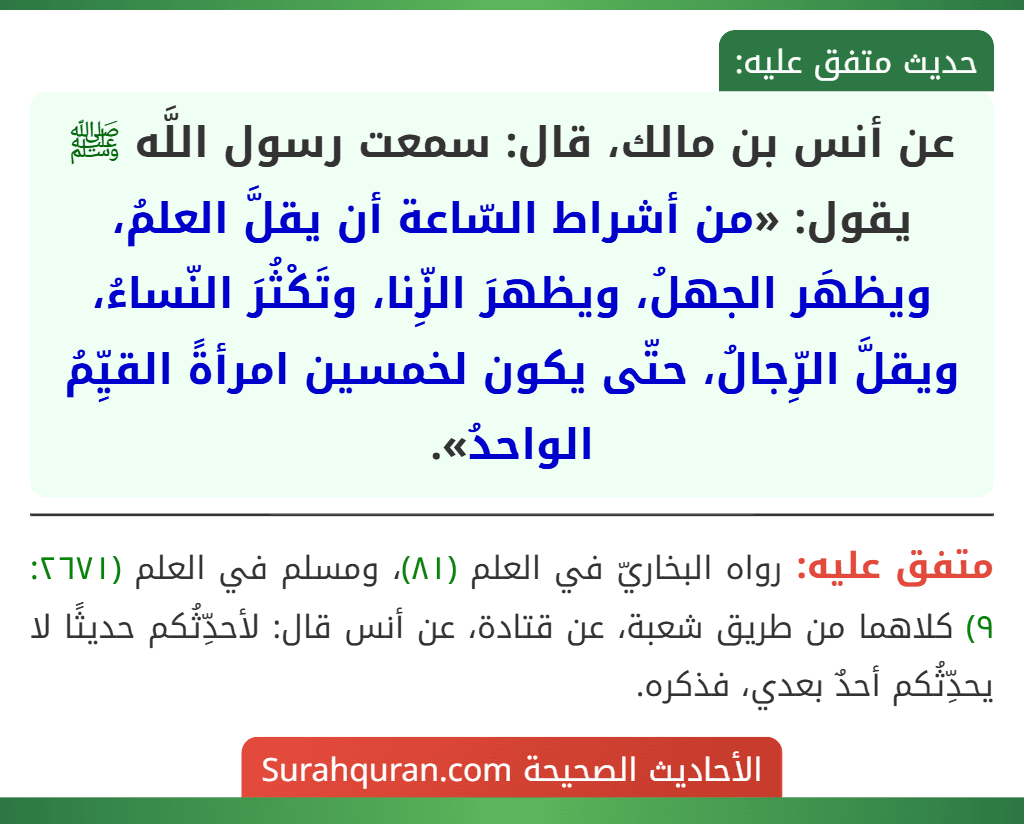 عن أنس بن مالك، قال: سمعت رسول اللَّه ﷺ يقول: «من أشراط السّاعة أن يقلَّ العلمُ، ويظهَر الجهلُ، ويظهرَ الزِّنا، وتَكْثُرَ النّساءُ، ويقلَّ الرِّجالُ، حتّى يكون لخمسين امرأةً القيِّمُ الواحدُ». عن أنس بن مالك، قال: سمعت رسول اللَّه ﷺ يقول: «من أشراط السّاعة أن يقلَّ العلمُ، ويظهَر الجهلُ، ويظهرَ الزِّنا، وتَكْثُرَ النّساءُ، ويقلَّ الرِّجالُ، حتّى يكون لخمسين امرأةً القيِّمُ الواحدُ».