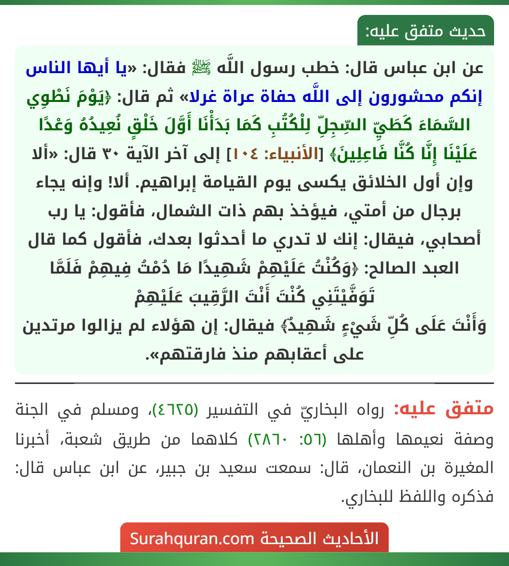 عن ابن عباس قال: خطب رسول اللَّه ﷺ فقال: «يا أيها الناس إنكم محشورون إلى اللَّه حفاة عراة غرلا» ثم قال: ﴿يَوْمَ نَطْوِي السَّمَاءَ كَطَيِّ السِّجِلِّ لِلْكُتُبِ كَمَا بَدَأْنَا أَوَّلَ خَلْقٍ نُعِيدُهُ وَعْدًا عَلَيْنَا إِنَّا كُنَّا فَاعِلِينَ﴾ [الأنبياء: ١٠٤] إلى آخر الآية ٣٠ قال: «ألا وإن أول الخلائق يكسى يوم القيامة إبراهيم. ألا! وإنه يجاء برجال من أمتي، فيؤخذ بهم ذات الشمال، فأقول: يا رب أصحابي، فيقال: إنك لا تدري ما أحدثوا بعدك، فأقول كما قال العبد الصالح: ﴿وَكُنْتُ عَلَيْهِمْ شَهِيدًا مَا دُمْتُ فِيهِمْ فَلَمَّا تَوَفَّيْتَنِي كُنْتَ أَنْتَ الرَّقِيبَ عَلَيْهِمْ
وَأَنْتَ عَلَى كُلِّ شَيْءٍ شَهِيدٌ﴾ فيقال: إن هؤلاء لم يزالوا مرتدين على أعقابهم منذ فارقتهم».