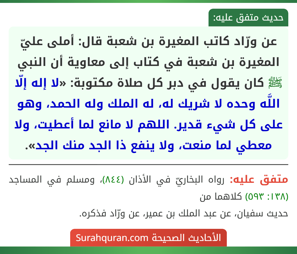 عن ورّاد كاتب المغيرة بن شعبة قال: أملى عليّ المغيرة بن شعبة في كتاب إلى معاوية أن النبي ﷺ كان يقول في دبر كل صلاة مكتوبة: «لا إله إلّا اللَّه وحده لا شريك له، له الملك وله الحمد، وهو على كل شيء قدير. اللهم لا مانع لما أعطيت، ولا معطي لما منعت، ولا ينفع ذا الجد منك الجد». عن ورّاد كاتب المغيرة بن شعبة قال: أملى عليّ المغيرة بن شعبة في كتاب إلى معاوية أن النبي ﷺ كان يقول في دبر كل صلاة مكتوبة: «لا إله إلّا اللَّه وحده لا شريك له، له الملك وله الحمد، وهو على كل شيء قدير. اللهم لا مانع لما أعطيت، ولا معطي لما منعت، ولا ينفع ذا الجد منك الجد».