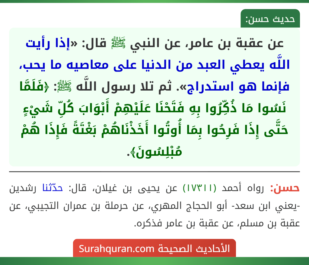عن عقبة بن عامر، عن النبي ﷺ قال: «إذا رأيت اللَّه يعطي العبد من الدنيا على معاصيه ما يحب، فإنما هو استدراج». ثم تلا رسول اللَّه ﷺ: ﴿فَلَمَّا نَسُوا مَا ذُكِّرُوا بِهِ فَتَحْنَا عَلَيْهِمْ أَبْوَابَ كُلِّ شَيْءٍ حَتَّى إِذَا فَرِحُوا بِمَا أُوتُوا أَخَذْنَاهُمْ بَغْتَةً فَإِذَا هُمْ مُبْلِسُونَ﴾.