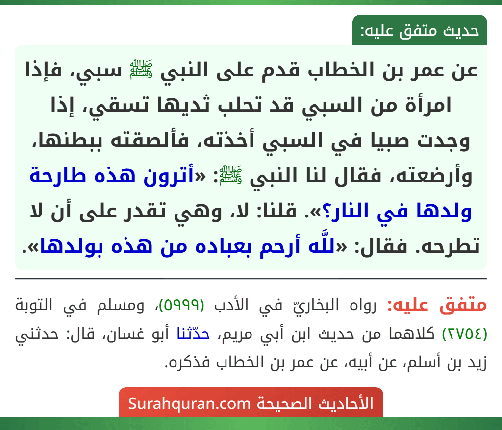 عن عمر بن الخطاب قدم على النبي ﷺ سبي، فإذا امرأة من السبي قد تحلب ثديها تسقي، إذا وجدت صبيا في السبي أخذته، فألصقته ببطنها، وأرضعته، فقال لنا النبي ﷺ: «أترون هذه طارحة ولدها في النار؟». قلنا: لا، وهي تقدر على أن لا تطرحه. فقال: «للَّه أرحم بعباده من هذه بولدها».