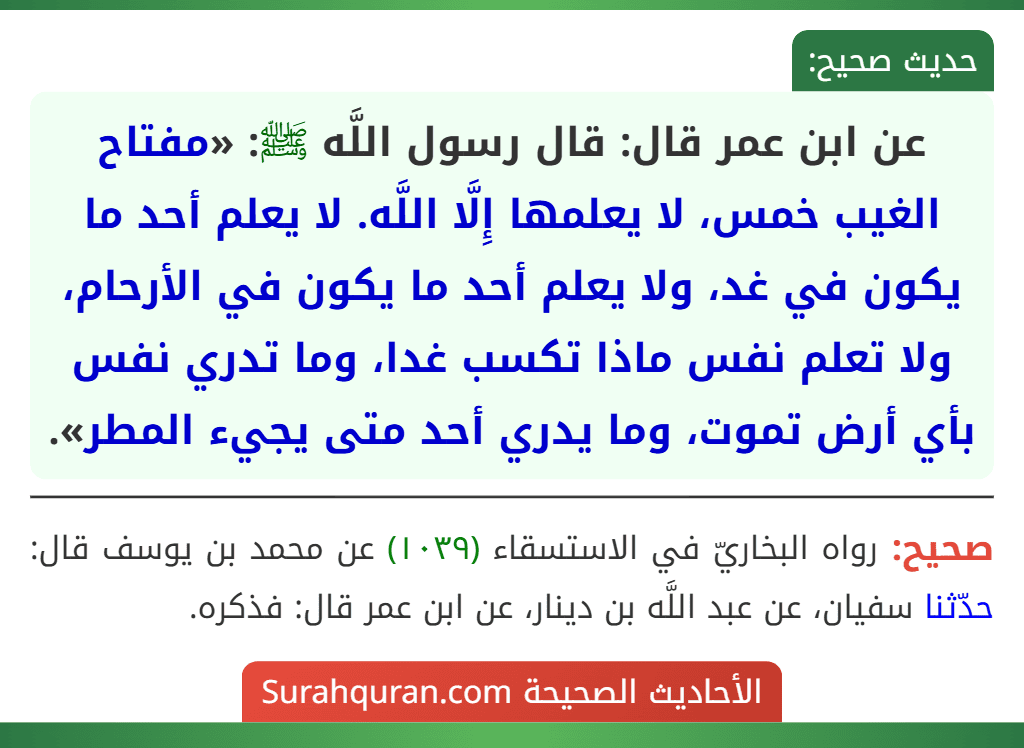 عن ابن عمر قال: قال رسول اللَّه ﷺ: «مفتاح الغيب خمس، لا يعلمها إِلَّا اللَّه. لا يعلم أحد ما يكون في غد، ولا يعلم أحد ما يكون في الأرحام، ولا تعلم نفس ماذا تكسب غدا، وما تدري نفس بأي أرض تموت، وما يدري أحد متى يجيء المطر».