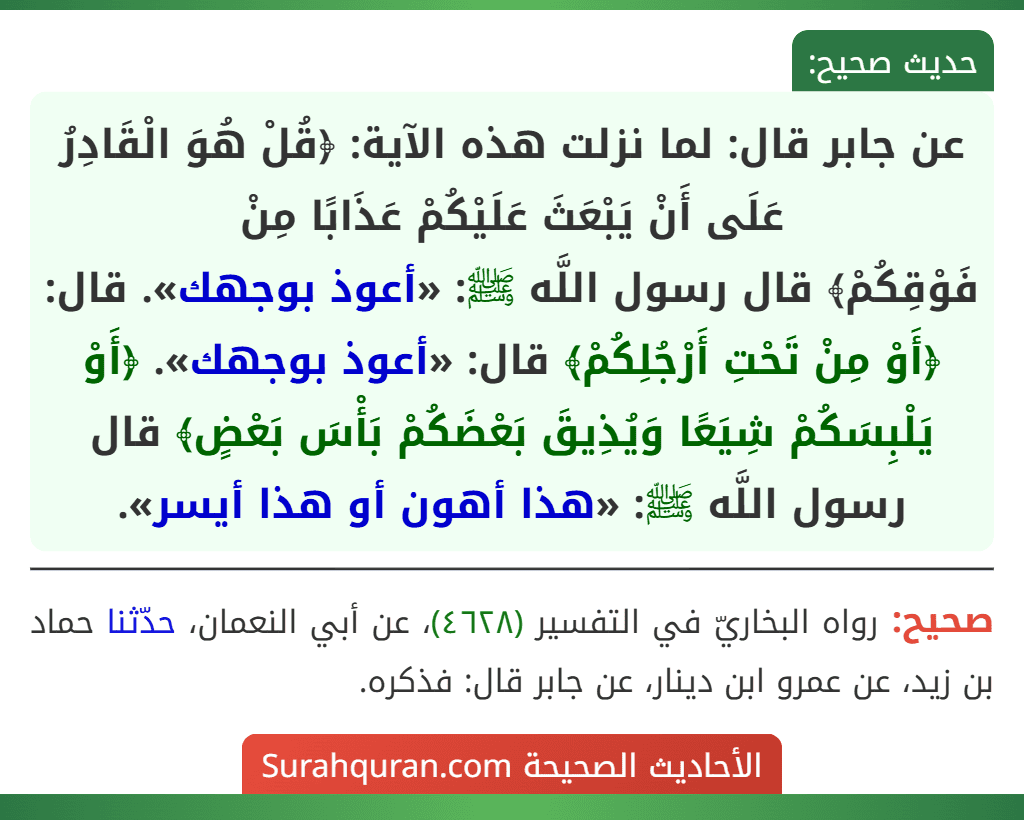 عن جابر قال: لما نزلت هذه الآية: ﴿قُلْ هُوَ الْقَادِرُ عَلَى أَنْ يَبْعَثَ عَلَيْكُمْ عَذَابًا مِنْ
فَوْقِكُمْ﴾ قال رسول اللَّه ﷺ: «أعوذ بوجهك». قال: ﴿أَوْ مِنْ تَحْتِ أَرْجُلِكُمْ﴾ قال: «أعوذ بوجهك». ﴿أَوْ يَلْبِسَكُمْ شِيَعًا وَيُذِيقَ بَعْضَكُمْ بَأْسَ بَعْضٍ﴾ قال رسول اللَّه ﷺ: «هذا أهون أو هذا أيسر».