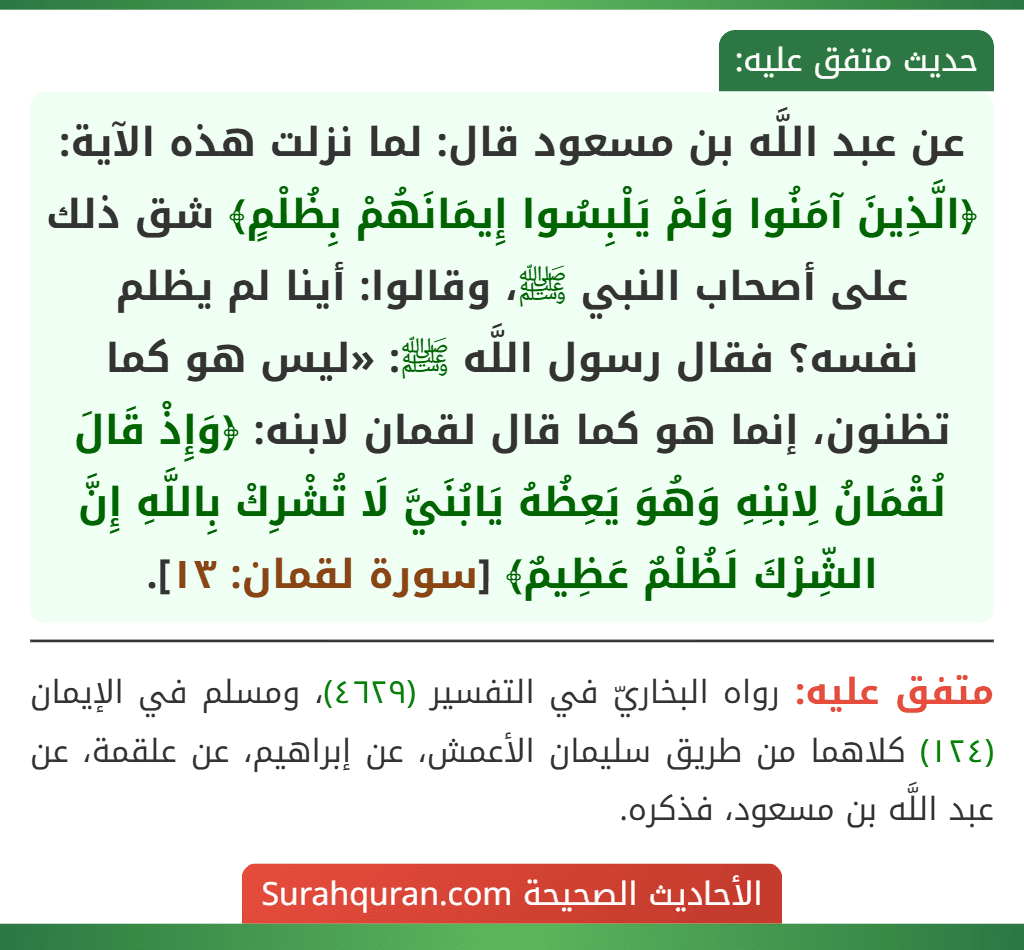 عن عبد اللَّه بن مسعود قال: لما نزلت هذه الآية: ﴿الَّذِينَ آمَنُوا وَلَمْ يَلْبِسُوا إِيمَانَهُمْ بِظُلْمٍ﴾ شق ذلك على أصحاب النبي ﷺ، وقالوا: أينا لم يظلم نفسه؟ فقال رسول اللَّه ﷺ: «ليس هو كما تظنون، إنما هو كما قال لقمان لابنه: ﴿وَإِذْ قَالَ لُقْمَانُ لِابْنِهِ وَهُوَ يَعِظُهُ يَابُنَيَّ لَا تُشْرِكْ بِاللَّهِ إِنَّ الشِّرْكَ لَظُلْمٌ عَظِيمٌ﴾ [سورة لقمان: ١٣].