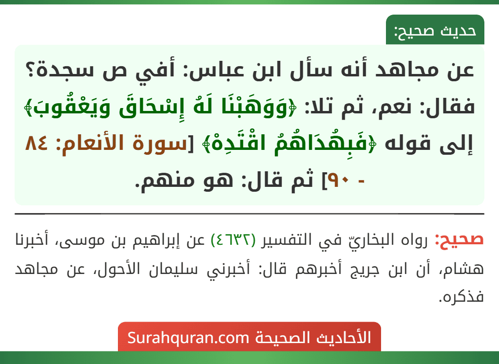 عن مجاهد أنه سأل ابن عباس: أفي ص سجدة؟ فقال: نعم، ثم تلا: ﴿وَوَهَبْنَا لَهُ إِسْحَاقَ وَيَعْقُوبَ﴾ إلى قوله ﴿فَبِهُدَاهُمُ اقْتَدِهْ﴾ [سورة الأنعام: ٨٤ - ٩٠] ثم قال: هو منهم.