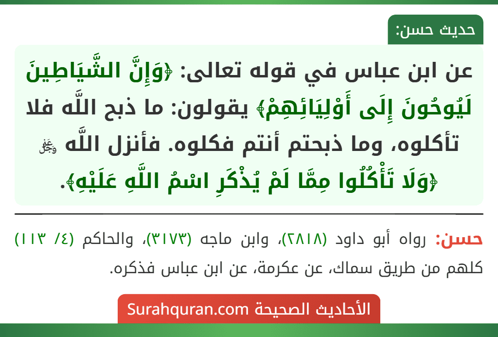 عن ابن عباس في قوله تعالى: ﴿وَإِنَّ الشَّيَاطِينَ لَيُوحُونَ إِلَى أَوْلِيَائِهِمْ﴾ يقولون: ما ذبح اللَّه فلا تأكلوه، وما ذبحتم أنتم فكلوه. فأنزل اللَّه ﷿ ﴿وَلَا تَأْكُلُوا مِمَّا لَمْ يُذْكَرِ اسْمُ اللَّهِ عَلَيْهِ﴾. عن ابن عباس في قوله تعالى: ﴿وَإِنَّ الشَّيَاطِينَ لَيُوحُونَ إِلَى أَوْلِيَائِهِمْ﴾ يقولون: ما ذبح اللَّه فلا تأكلوه، وما ذبحتم أنتم فكلوه. فأنزل اللَّه ﷿ ﴿وَلَا تَأْكُلُوا مِمَّا لَمْ يُذْكَرِ اسْمُ اللَّهِ عَلَيْهِ﴾.