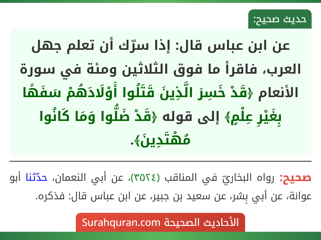 عن ابن عباس قال: إذا سرّك أن تعلم جهل العرب، فاقرأ ما فوق الثلاثين ومئة في سورة الأنعام ﴿قَدْ خَسِرَ الَّذِينَ قَتَلُوا أَوْلَادَهُمْ سَفَهًا بِغَيْرِ عِلْمٍ﴾ إلى قوله ﴿قَدْ ضَلُّوا وَمَا كَانُوا مُهْتَدِينَ﴾. عن ابن عباس قال: إذا سرّك أن تعلم جهل العرب، فاقرأ ما فوق الثلاثين ومئة في سورة الأنعام ﴿قَدْ خَسِرَ الَّذِينَ قَتَلُوا أَوْلَادَهُمْ سَفَهًا بِغَيْرِ عِلْمٍ﴾ إلى قوله ﴿قَدْ ضَلُّوا وَمَا كَانُوا مُهْتَدِينَ﴾.