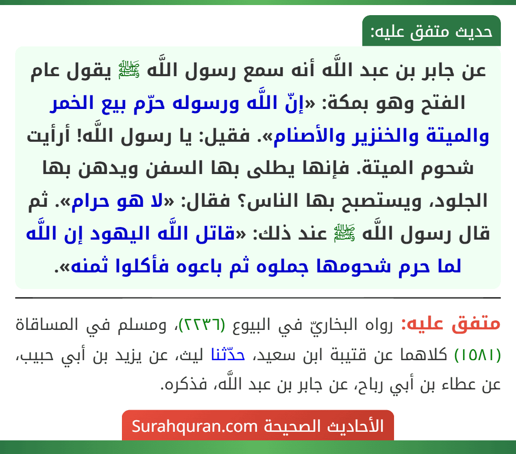 عن جابر بن عبد اللَّه أنه سمع رسول اللَّه ﷺ يقول عام الفتح وهو بمكة: «إنّ اللَّه ورسوله حرّم بيع الخمر والميتة والخنزير والأصنام». فقيل: يا رسول اللَّه! أرأيت شحوم الميتة. فإنها يطلى بها السفن ويدهن بها الجلود، ويستصبح بها الناس؟ فقال: «لا هو حرام». ثم قال رسول اللَّه ﷺ عند ذلك: «قاتل اللَّه اليهود إن اللَّه لما حرم شحومها جملوه ثم باعوه فأكلوا ثمنه».