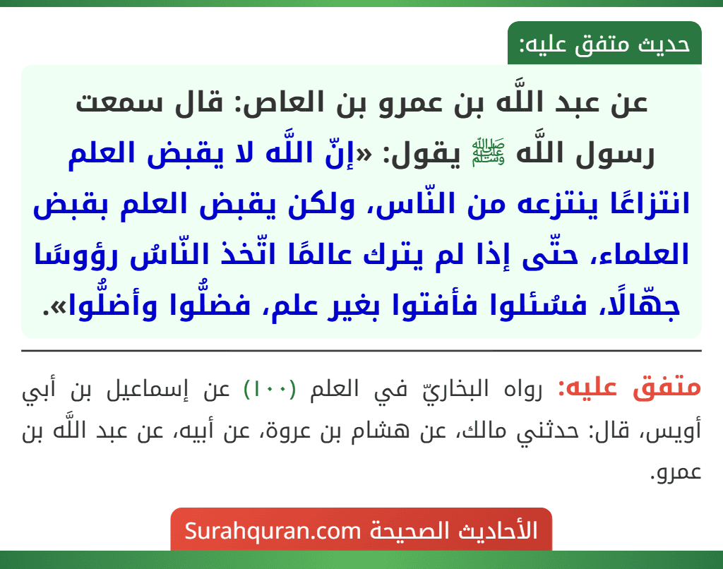 عن عبد اللَّه بن عمرو بن العاص: قال سمعت رسول اللَّه ﷺ يقول: «إنّ اللَّه لا يقبض العلم انتزاعًا ينتزعه من النّاس، ولكن يقبض العلم بقبض العلماء، حتّى إذا لم يترك عالمًا اتّخذ النّاسُ رؤوسًا جهّالًا، فسُئلوا فأفتوا بغير علم، فضلُّوا وأضلُّوا».