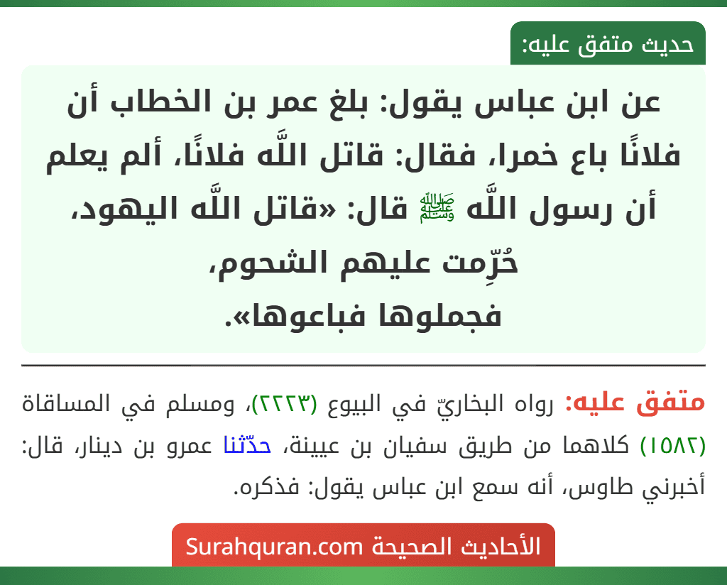 عن ابن عباس يقول: بلغ عمر بن الخطاب أن فلانًا باع خمرا، فقال: قاتل اللَّه فلانًا، ألم يعلم أن رسول اللَّه ﷺ قال: «قاتل اللَّه اليهود، حُرِّمت عليهم الشحوم،
فجملوها فباعوها».