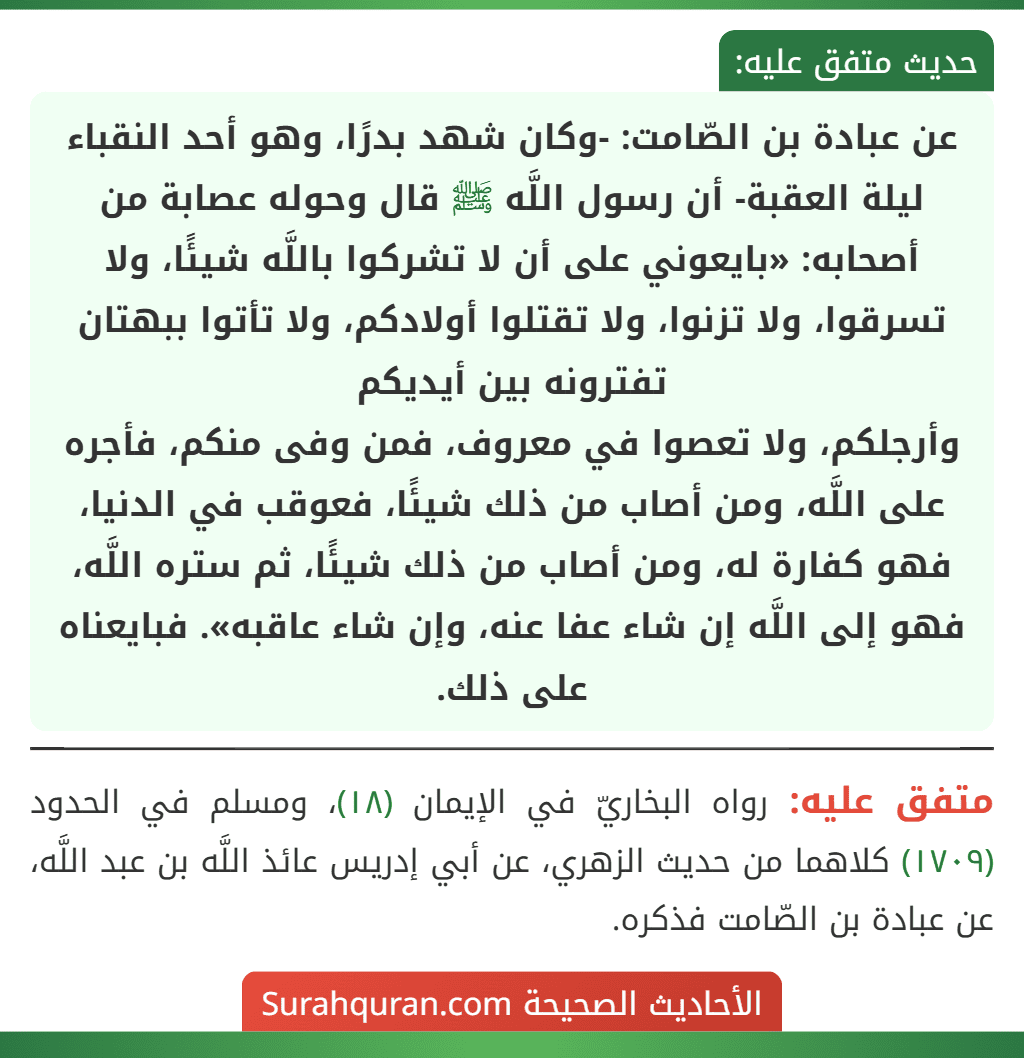 عن عبادة بن الصّامت: -وكان شهد بدرًا، وهو أحد النقباء ليلة العقبة- أن رسول اللَّه ﷺ قال وحوله عصابة من أصحابه: «بايعوني على أن لا تشركوا باللَّه شيئًا، ولا تسرقوا، ولا تزنوا، ولا تقتلوا أولادكم، ولا تأتوا ببهتان تفترونه بين أيديكم
وأرجلكم، ولا تعصوا في معروف، فمن وفى منكم، فأجره على اللَّه، ومن أصاب من ذلك شيئًا، فعوقب في الدنيا، فهو كفارة له، ومن أصاب من ذلك شيئًا، ثم ستره اللَّه، فهو إلى اللَّه إن شاء عفا عنه، وإن شاء عاقبه». فبايعناه على ذلك.