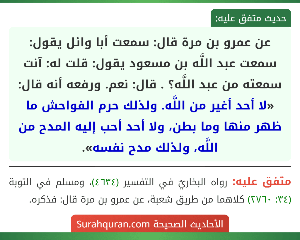عن عمرو بن مرة قال: سمعت أبا وائل يقول: سمعت عبد اللَّه بن مسعود يقول: قلت له: آنت سمعته من عبد اللَّه؟ . قال: نعم. ورفعه أنه قال: «لا أحد أغير من اللَّه. ولذلك حرم الفواحش ما ظهر منها وما بطن، ولا أحد أحب إليه المدح من اللَّه، ولذلك مدح نفسه». عن عمرو بن مرة قال: سمعت أبا وائل يقول: سمعت عبد اللَّه بن مسعود يقول: قلت له: آنت سمعته من عبد اللَّه؟ . قال: نعم. ورفعه أنه قال: «لا أحد أغير من اللَّه. ولذلك حرم الفواحش ما ظهر منها وما بطن، ولا أحد أحب إليه المدح من اللَّه، ولذلك مدح نفسه».