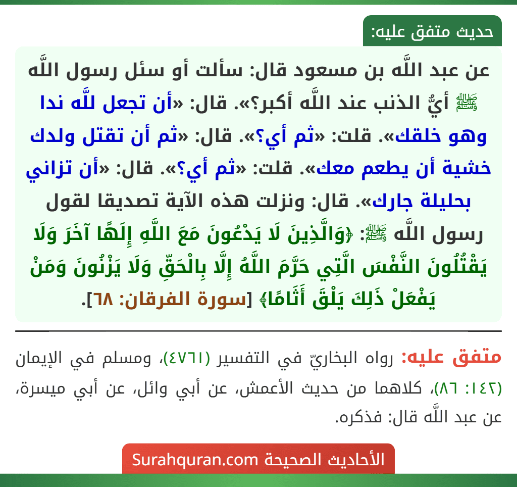 عن عبد اللَّه بن مسعود قال: سألت أو سئل رسول اللَّه ﷺ أيُّ الذنب عند اللَّه أكبر؟». قال: «أن تجعل للَّه ندا وهو خلقك». قلت: «ثم أي؟». قال: «ثم أن تقتل ولدك خشية أن يطعم معك». قلت: «ثم أي؟». قال: «أن تزاني بحليلة جارك». قال: ونزلت هذه الآية تصديقا لقول رسول اللَّه ﷺ: ﴿وَالَّذِينَ لَا يَدْعُونَ مَعَ اللَّهِ إِلَهًا آخَرَ وَلَا يَقْتُلُونَ النَّفْسَ الَّتِي حَرَّمَ اللَّهُ إِلَّا بِالْحَقِّ وَلَا يَزْنُونَ وَمَنْ يَفْعَلْ ذَلِكَ يَلْقَ أَثَامًا﴾ [سورة الفرقان: ٦٨].