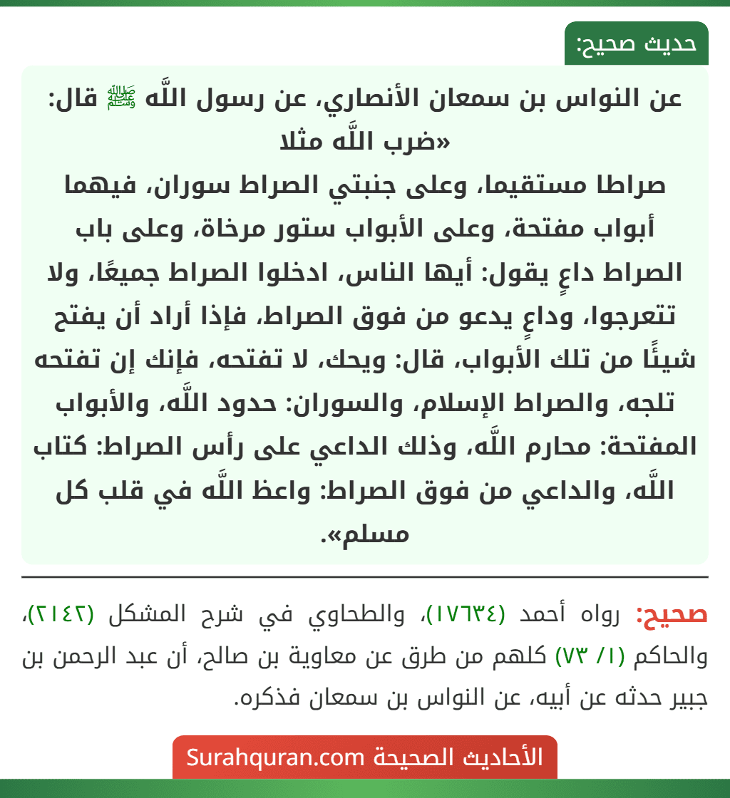 عن النواس بن سمعان الأنصاري، عن رسول اللَّه ﷺ قال: «ضرب اللَّه مثلا
صراطا مستقيما، وعلى جنبتي الصراط سوران، فيهما أبواب مفتحة، وعلى الأبواب ستور مرخاة، وعلى باب الصراط داعٍ يقول: أيها الناس، ادخلوا الصراط جميعًا، ولا تتعرجوا، وداعٍ يدعو من فوق الصراط، فإذا أراد أن يفتح شيئًا من تلك الأبواب، قال: ويحك، لا تفتحه، فإنك إن تفتحه تلجه، والصراط الإسلام، والسوران: حدود اللَّه، والأبواب المفتحة: محارم اللَّه، وذلك الداعي على رأس الصراط: كتاب اللَّه، والداعي من فوق الصراط: واعظ اللَّه في قلب كل مسلم».