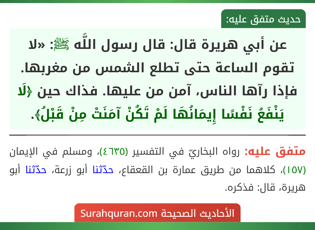 عن أبي هريرة قال: قال رسول اللَّه ﷺ: «لا تقوم الساعة حتى تطلع الشمس من مغربها. فإذا رآها الناس، آمن من عليها. فذاك حين ﴿لَا يَنْفَعُ نَفْسًا إِيمَانُهَا لَمْ تَكُنْ آمَنَتْ مِنْ قَبْلُ﴾.