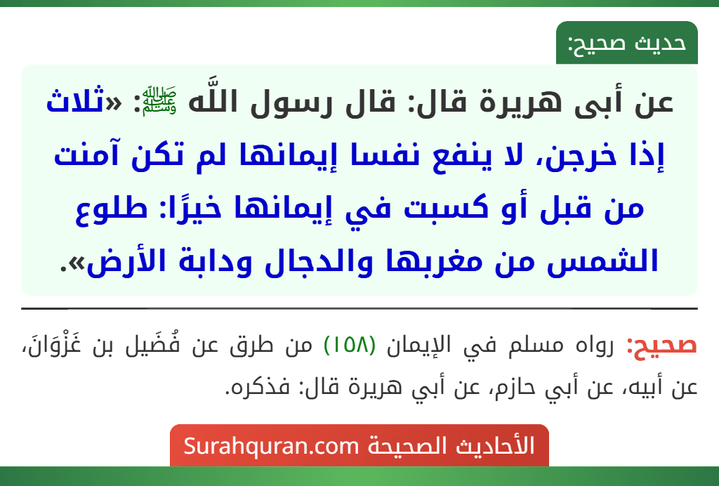 عن أبى هريرة قال: قال رسول اللَّه ﷺ: «ثلاث إذا خرجن، لا ينفع نفسا إيمانها لم تكن آمنت من قبل أو كسبت في إيمانها خيرًا: طلوع الشمس من مغربها والدجال ودابة الأرض». عن أبى هريرة قال: قال رسول اللَّه ﷺ: «ثلاث إذا خرجن، لا ينفع نفسا إيمانها لم تكن آمنت من قبل أو كسبت في إيمانها خيرًا: طلوع الشمس من مغربها والدجال ودابة الأرض».