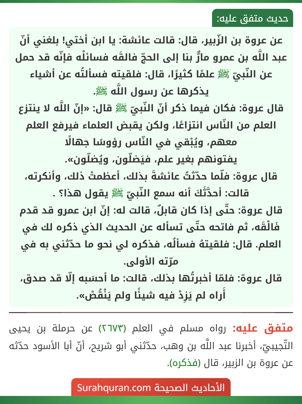 عن عروة بن الزّبير، قال: قالت عائشة: يا ابن أختي! بلغني أنّ عبد اللَّه بن عمرو مارٌّ بنا إلى الحجّ فالقَه فسائلْه فإنّه قد حمل عن النّبيّ ﷺ علمًا كثيرًا، قال: فلقيته فسألتُه عن أشياء يذكرها عن رسول اللَّه ﷺ.
قال عروة: فكان فيما ذكر أنّ النّبيّ ﷺ قال: «إنّ اللَّه لا ينتزع العلم من النّاس انتزاعًا، ولكن يقبض العلماء فيرفع العلم معهم، ويُبْقي في النّاس رؤوسًا جهالًا
يفتونهم بغير علم، فيَضلّون، ويُضلّون».
قال عروة: فلّما حدّثتُ عائشةَ بذلك، أعظمتْ ذلك، وأنكرته، قالت: أحدَّثَكَ أنه سمع النّبيّ ﷺ يقول هذا؟ .
قال عروة: حتّى إذا كان قابلٌ، قالت له: إنّ ابن عمرو قد قدم فَالْقَه، ثم فاتحه حتّى تسأله عن الحديث الذي ذكره لك في العلم. قال: فلقيتهُ فسألُه، فذكره لي نحو ما حدّثني به في مرّته الأولى.
قال عروة: فلمّا أخبرتُها بذلك، قالت: ما أحسَبه إلّا قد صدق، أَراه لم يَزِدْ فيه شيئًا ولم يَنْقُصْ».