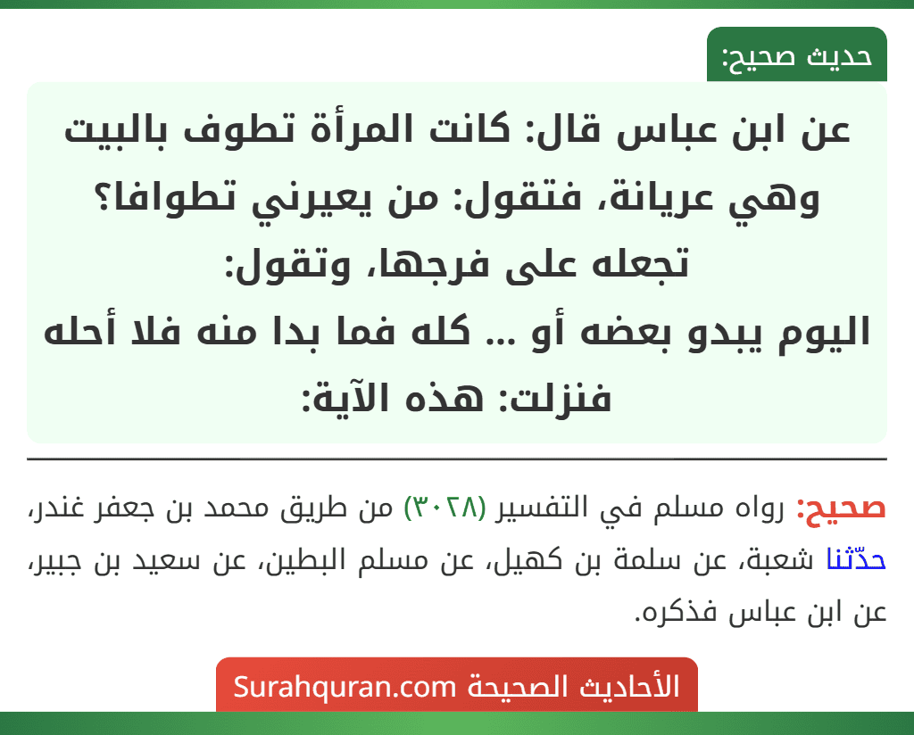 عن ابن عباس قال: كانت المرأة تطوف بالبيت وهي عريانة، فتقول: من يعيرني تطوافا؟ تجعله على فرجها، وتقول:
اليوم يبدو بعضه أو ... كله فما بدا منه فلا أحله
فنزلت: هذه الآية: عن ابن عباس قال: كانت المرأة تطوف بالبيت وهي عريانة، فتقول: من يعيرني تطوافا؟ تجعله على فرجها، وتقول:
اليوم يبدو بعضه أو ... كله فما بدا منه فلا أحله
فنزلت: هذه الآية: