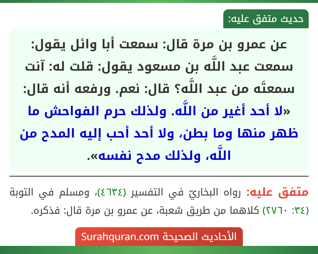 عن عمرو بن مرة قال: سمعت أبا وائل يقول: سمعت عبد اللَّه بن مسعود يقول: قلت له: آنت سمعتَه من عبد اللَّه؟ قال: نعم. ورفعه أنه قال: «لا أحد أغير من اللَّه. ولذلك حرم الفواحش ما ظهر منها وما بطن، ولا أحد أحب إليه المدح من اللَّه، ولذلك مدح نفسه».
