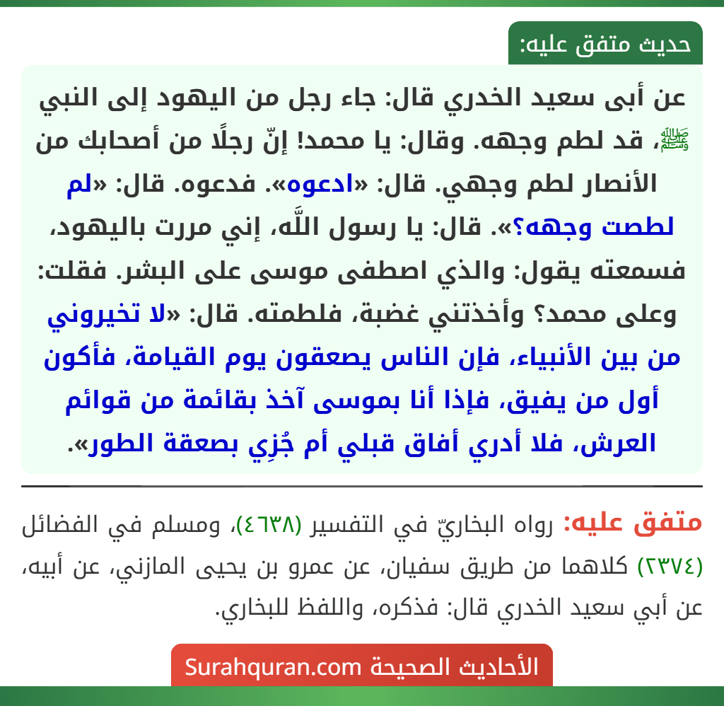 عن أبى سعيد الخدري قال: جاء رجل من اليهود إلى النبي ﷺ، قد لطم وجهه. وقال: يا محمد! إنّ رجلًا من أصحابك من الأنصار لطم وجهي. قال: «ادعوه». فدعوه. قال: «لم لطصت وجهه؟». قال: يا رسول اللَّه، إني مررت باليهود، فسمعته يقول: والذي اصطفى موسى على البشر. فقلت: وعلى محمد؟ وأخذتني غضبة، فلطمته. قال: «لا تخيروني من بين الأنبياء، فإن الناس يصعقون يوم القيامة، فأكون أول من يفيق، فإذا أنا بموسى آخذ بقائمة من قوائم العرش، فلا أدري أفاق قبلي أم جُزِي بصعقة الطور».