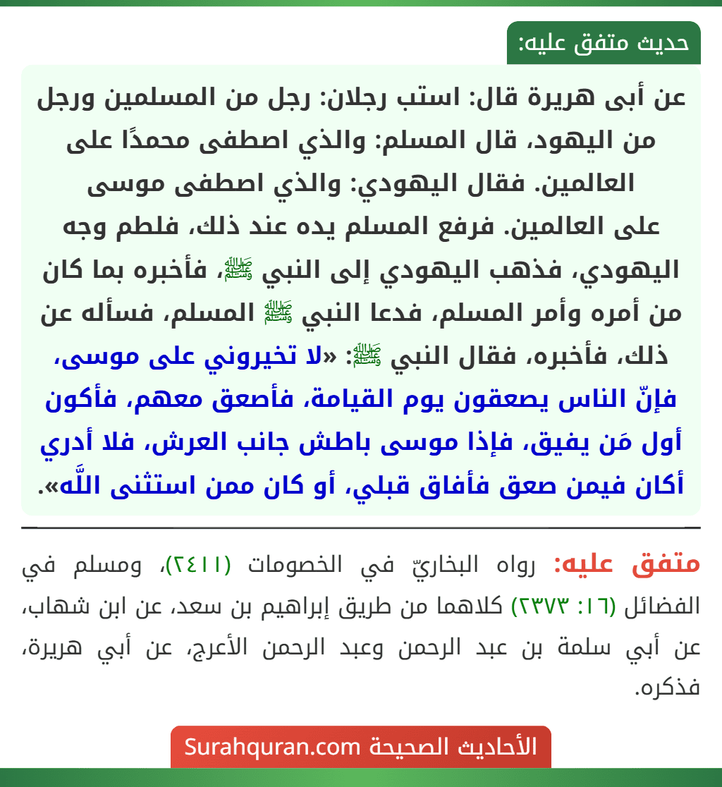 عن أبى هريرة قال: استب رجلان: رجل من المسلمين ورجل من اليهود، قال المسلم: والذي اصطفى محمدًا على العالمين. فقال اليهودي: والذي اصطفى موسى
على العالمين. فرفع المسلم يده عند ذلك، فلطم وجه اليهودي، فذهب اليهودي إلى النبي ﷺ، فأخبره بما كان من أمره وأمر المسلم، فدعا النبي ﷺ المسلم، فسأله عن ذلك، فأخبره، فقال النبي ﷺ: «لا تخيروني على موسى، فإنّ الناس يصعقون يوم القيامة، فأصعق معهم، فأكون أول مَن يفيق، فإذا موسى باطش جانب العرش، فلا أدري أكان فيمن صعق فأفاق قبلي، أو كان ممن استثنى اللَّه».