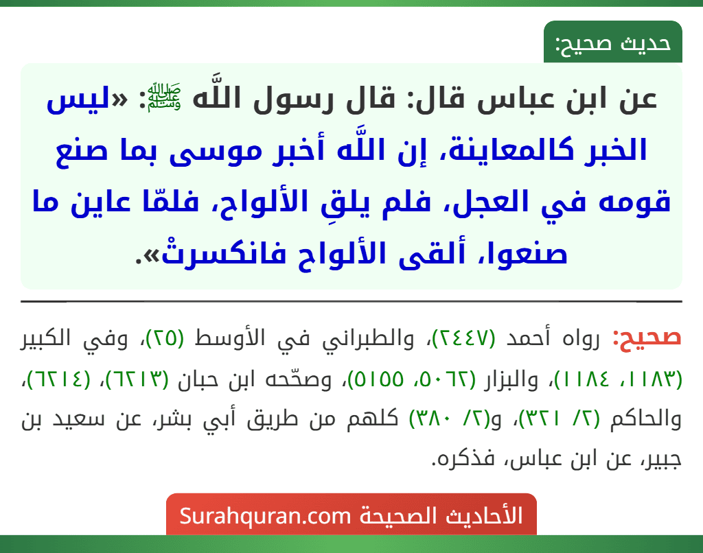 عن ابن عباس قال: قال رسول اللَّه ﷺ: «ليس الخبر كالمعاينة، إن اللَّه أخبر موسى بما صنع قومه في العجل، فلم يلقِ الألواح، فلمّا عاين ما صنعوا، ألقى الألواح فانكسرتْ».